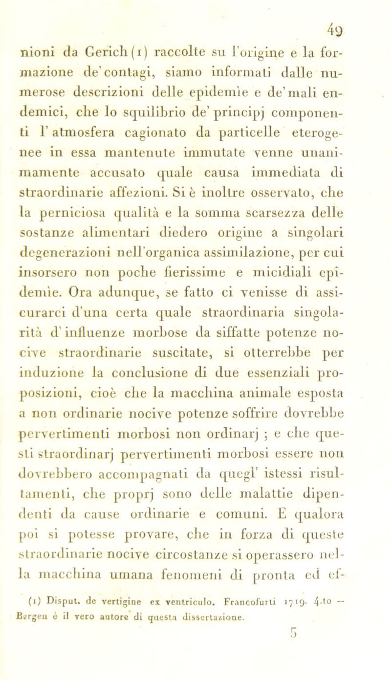 moni da Gericli(i) raccolte su l'oiigine e la for- mazione de’contagi, siamo informati dalle nu- merose descrizioni delle epidemìe e de’mali en- demici, che lo squilibrio de’principj componen- ti 1’ atmosfera cagionato da particelle eteroge- nee in essa mantenute immutate Tenne unani- mamente accusato quale causa immediata di straordinarie affezioni. Si è inoltre osservato, che la perniciosa qualità e la somma scarsezza delle sostanze alimentari diedero origine a singolari degenerazioni nell’organica assimilazione, per cui insorsero non poche fierissime e micidiali epi- demìe. Ora adunque, se fatto ci venisse di assi- curarci d’una certa quale straordinaria singola- rità d’influenze morbose da siffatte potenze no- cive straordinarie suscitate, si otterrebbe per induzione la conclusione di due essenziali pro- posizioni, cioè che la macchina animale esposta a non ordinarie nocive potenze soffrire dovrebbe pervertimenti morbosi non ordinarj ; e che que- sti straordinarj pervertimenti morbosi essere non dovrebbero accompagnati da quegl’ istessi risul- tameli ti, che proprj sono delle malattie dipen- denti da cause ordinarie e comuni. E qualora poi si potesse provare, che in forza di queste straordinarie nocive circostanze si operassero nel- la macchina umana fenomeni di pronta ed el- (i) Disput. de vertigine ex ventricide». Francofurti 1719. 4-to — Ikrgeu ò il vero autore di questa dissertazione.