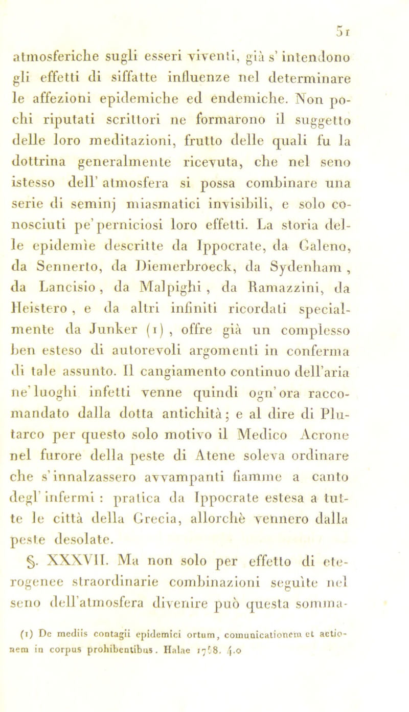 atmosferiche sugli esseri viventi, già s’intendono gli effetti di siffatte influenze nel determinare le affezioni epidemiche ed endemiche. Non po- chi riputati scrittori ne formarono il suggetto delle loro meditazioni, frutto delle quali fu la dottrina generalmente ricevuta, che nel seno istesso dell’ atmosfera si possa combinare una serie di seminj miasmatici invisibili, e solo co- nosciuti pe’ perniciosi loro effetti. La storia del- le epidemìe descritte da Ippocrate, da Galeno, da Sennerlo, da Diemerbroeck, da Sydenham , da Lancisio, da Malpighi , da Ramazzini, da Heistero , e da altri infiniti ricordati special- mente da Junker (i) , offre già un complesso ben esteso di autorevoli argomenti in conferma di tale assunto. 11 cangiamento continuo delFaria ne’luoghi infetti venne quindi ogn’ora racco- mandato dalla dotta antichità; e al dire di Plu- tarco per questo solo motivo il Medico Acrone nel furore della peste di Atene soleva ordinare che s’innalzassero avvampanti fiamme a canto degl infermi : pratica da Ippocrate estesa a tut- te le città della Grecia, allorché vennero dalla peste desolate. §. XXXVI1. Ma non solo per effetto di ete- rogenee straordinarie combinazioni seguite nel seno dell’atmosfera divenire può questa somma- fi) De mediis contagli epidemici ortum, coinunicationem et actio nem in corpus prohibentibus. Halae 17^8. !\.o