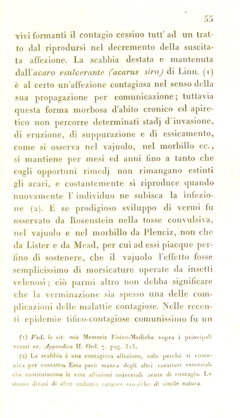 to dal riprodursi nel decremento della suscita- ta affezione. La scabbia destata e mantenuta dall’acaro esulcerante facarus siroj di Linn. (i) è al certo un affezione contagiosa nel senso della sua propagazione per comunicazione ; tuttavia questa forma morbosa d’abito cronico ed apire- tico non percorre determinati stadj d invasione, di eruzione, di suppurazione e di essicamento, come si osserva nel vajuolo, nel morbillo ec., si mantiene per mesi ed anni fino a tanto che cogli opportuni rimedj non rimangano estinti gli acari, e costantemente si riproduce quando nuovamente 1 individuo ne subisca la iniezio- ne (2). E se prodigioso sviluppo di vermi fu osservato da Rosenstein nella tosse convulsiva, nel vajuolo e nel morbillo da Plenciz, non che da Lister e da Mead, per cui ad essi piacque per- fino di sostenere, che il vajuolo l’effetto fosse semplicissimo di morsicature operate da insetti velenosi ; ciò parmi altro non debba significare che la verni inazione sia spesso una delle com- plicazioni delle malattie contagiose. Nelle recen- ti epidemie tifico-contagiose comunissimo fu un (1) Ved. le cit. mie Memorie Fisico-Mediche sopra i principali vermi ec. Àppendice IT. Ord. 7. pag. 3 13. (2) La scabbia è una contagiosa affezione, solo perchè si comu- nica per contatto* Essa però manca degli altri caratteri essenziali che costituiscono le vere affezioni universali acute di contagio. Lo stesso dicasi di altre malattie cutanee croniche di simile natura.