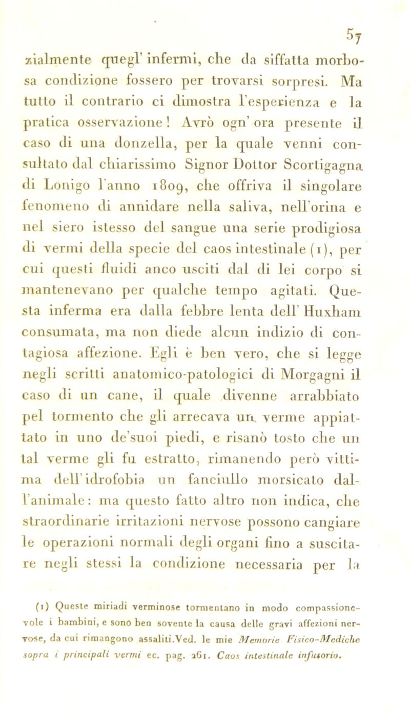 zialmente quegl’ infermi, che da siffatta morbo- sa condizione fossero per trovarsi sorpresi. Ma tutto il contrario ci dimostra l’esperienza e la pratica osservazione! Avrò ogn’ora presente il caso di una donzella, per la quale venni con- sultato dal chiarissimo Signor Dottor Scortigagna di Lonigo l'anno 1809, c^ie offriva il singolare fenomeno di annidare nella saliva, nell’orma e nel siero istesso del sangue una serie prodigiosa di vermi della specie del caos intestinale (1), per cui questi fluidi anco usciti dal di lei corpo si mantenevano per qualche tempo agitati. Que- sta inferma era dalla febbre lenta dell’ Huxham consumata, ma non diede alcun indizio di con- tagiosa affezione. Egli è ben vero, che si legge negli scritti anatomico-patologici di Morgagni il caso di un cane, il quale divenne arrabbiato pel tormento che gli arrecava uà verme appiat- tato in uno de’suoi piedi, e risanò tosto che un tal verme gli fu estratto, rimanendo però vitti- ma dell’idrofobia un fanciullo morsicato dal- l’animale: ma questo fatto altro non indica, che straordinarie irritazioni nervose possono cangiare le operazioni normali degli organi fino a suscita- re negli stessi la condizione necessaria per la (1) Queste miriadi verminose tormentano in modo compassione- vole i bambini, e sono ben sovente la causa delle gravi affezioni ner- vose, da cui rimangono assaliti.Ved. le mie Memorie Fisico-Mediche