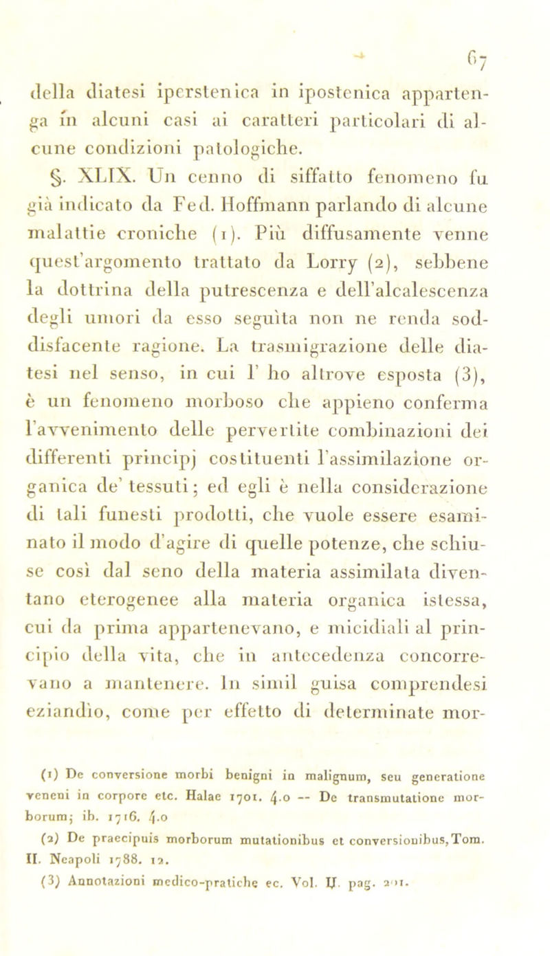 della diatesi iperstenica in ipostenica apparten- ga in alcuni casi ai caratteri particolari di al- cune condizioni patologiche. §. XLIX. Un cenno di siffatto fenomeno fu già indicato da Fed. Hoffmann parlando di alcune malattie croniche (i). Più diffusamente venne quest’argomento trattato da Lorry (2), sebbene la dottrina della putrescenza e dell’alcalescenza degli umori da esso seguita non ne renda sod- disfacente ragione. La trasmigrazione delle dia- tesi nel senso, in cui 1’ ho altrove esposta (3), è un fenomeno morboso che appieno conferma l’avvenimento delle pervertite combinazioni dei differenti principj costituenti l'assimilazione or- ganica de’ tessuti; ed egli è nella considerazione di tali funesti prodotti, che vuole essere esami- nato il modo d’agire di quelle potenze, che schiu- se così dal seno della materia assimilata diven- tano eterogenee alla materia organica islessa, cui da prima appartenevano, e micidiali al prin- cipio della vita, che in antecedenza concorre- vano a mantenere. In simil guisa comprendesi eziandìo, come per effetto di determinate mor- ti) De conversione morbi benigni in malignimi, seu generatione veneni in corpore etc. Halae 1701. \.o — De transmutatione inor- borum, ib. 1716. 4-0 (2) De praccipuis morborum mutationibus et conversionibus,Tom. II. Neapoli 1788. 12. (3) Annotazioni medico-pratiche ec. Voi. IJ. pag. 201.