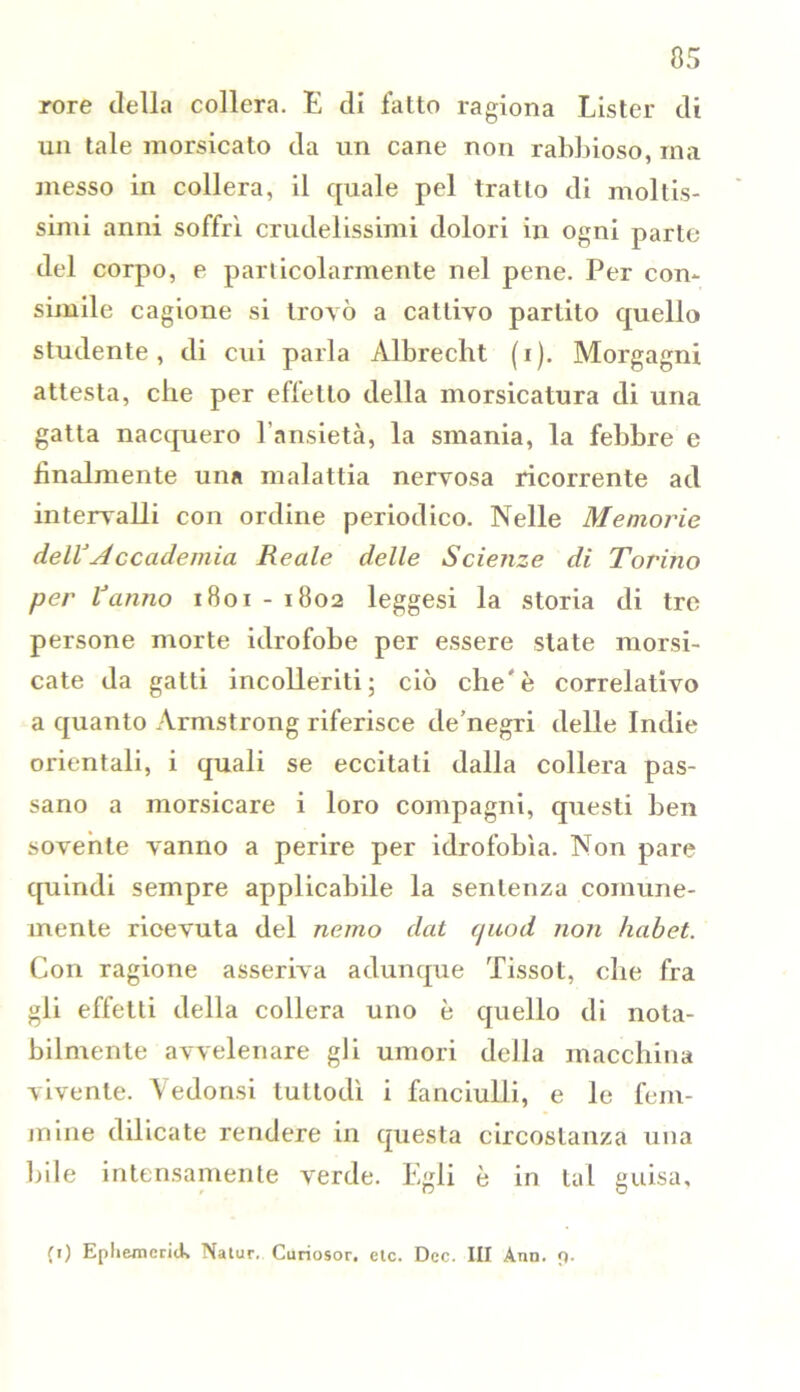 rore della collera. E di fatto ragiona Lister di un tale morsicato da un cane non rabbioso, ma messo in collera, il quale pel tratto di moltis- simi anni soffrì crudelissimi dolori in ogni parte del corpo, e particolarmente nel pene. Per con- simile cagione si trovò a cattivo partito quello studente, di cui parla Albrecht (r). Morgagni attesta, che per effetto della morsicatura di una gatta nacquero l’ansietà, la smania, la febbre e finalmente una malattia nervosa ricorrente ad intervalli con ordine periodico. Nelle Memoine dell’Accademia Reale delle Scienze di Torino per Vanno 1801 - 1802 leggesi la storia di tre persone morte idrofobe per essere state morsi- cate da gatti incolleriti; ciò che'è correlativo a quanto Armstrong riferisce de’negri delle Indie orientali, i quali se eccitati dalla collera pas- sano a morsicare i loro compagni, questi ben sovente vanno a perire per idrofobìa. Non pare quindi sempre applicabile la sentenza comune- mente ricevuta del nano dat c/uod non habet. Con ragione asseriva adunque Tissot, che fra gli effetti della collera uno è quello di nota- bilmente avvelenare gli umori della macchina vivente. Yedonsi tuttodì i fanciulli, e le fem- mine dilicate rendere in questa circostanza una bile intensamente verde. Egli è in tal guisa, (t) Epliemcnck Natur. Curiosor. etc. Dee. Ili Ann. 9.