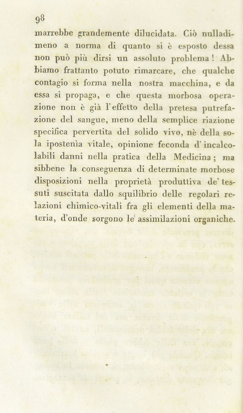 marrebbe grandemente dilucidata. Ciò nulladi- meno a norma di quanto si è esposto dessa non può più dirsi un assoluto problema ! Ab- biamo frattanto potuto rimarcare, che qualche contagio si forma nella nostra macchina, e da essa si propaga, e che questa morbosa opera- zione non è già l'effetto della pretesa putrefa- zione del sangue, meno della semplice riazione specifica pervertita del solido vivo, nè della so- la ipostenìa vitale, opinione feconda d’incalco- labili danni nella pratica della Medicina ; ma sibbene la conseguenza di determinate morbose disposizioni nella proprietà produttiva de’ tes- suti suscitata dallo squilibrio delle regolari re- lazioni chimico-vitali fra gli elementi della ma- teria, d’onde sorgono le assimilazioni organiche.