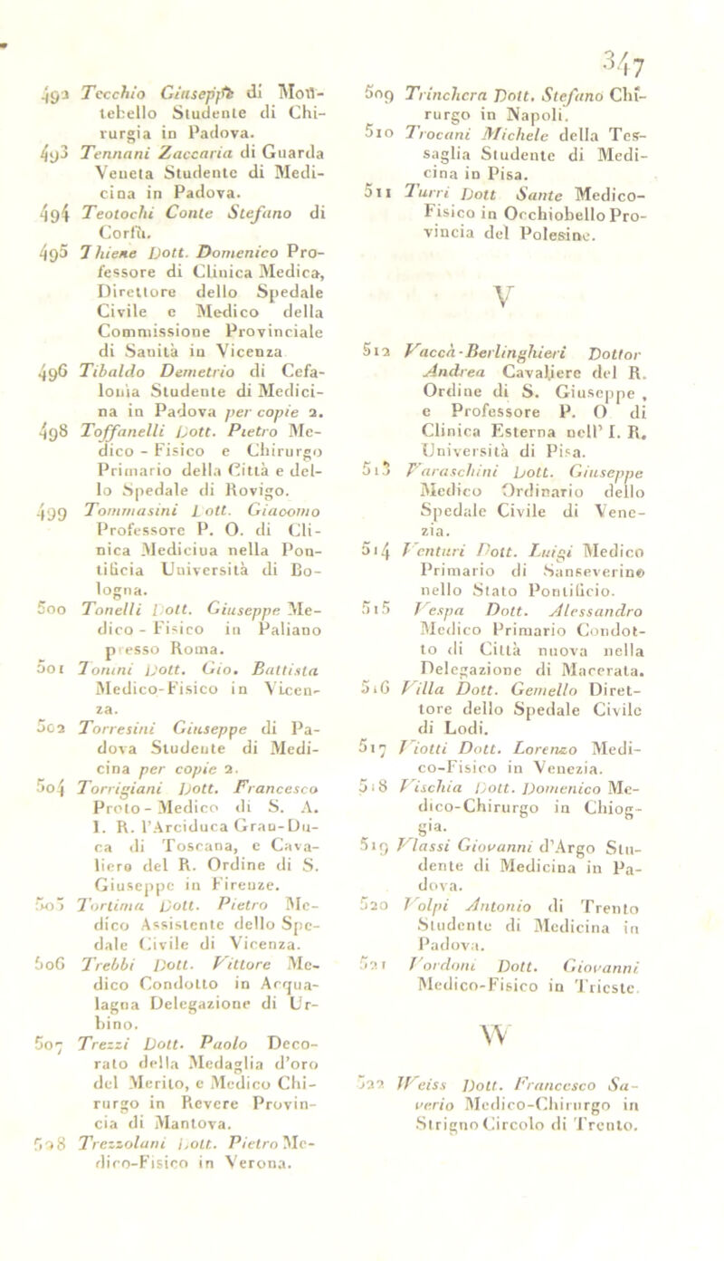 .j9'3 Tecchio Gitisepffb di MotJ- tefcello Studente di Chi- rurgia in Padova. 4y3 Tennani Zaccaria di Guarda Veueta Studente di Medi- cina in Padova. 4g4 Teolochi Conte Stefano di Corfìi. 490 7 hiene Vott. Domenico Pro- fessore di Clinica Medica, Direttore dello Spedale Civile e Medico della Commissione Provinciale di Sanità iu Vicenza 496 Tibaldo Demetrio di Cefa- lonìa Studente di Medici- na in Padova per copie 2. 49S Toffanelli Loft. Pietro Me- dico - Fisico e Chirurgo Primario della Città e del- lo Spedale di Rovigo. 499 Tommasini L ott. Giaoomo Professore P. O. di Cli- nica Mediciua nella Pon- tificia Università di Bo- logna. 500 Tonelli [ ott. Giuseppe Me- dico - Fisico in Paliano presso Roma. 501 Tonini Vott. Gio, Battista Medico-Fisico in Vicen- za. 002 Torre sini Giuseppe di Pa- dova Studente di Medi- cina per copie 2. >o'i Torrigiani Vott. Francesco Proto-Medico di S. A. 1. R. l’Arciduca Gran-Du- ca di Toscana, e Cava- liero del R. Ordine di S. Giuseppe in Firenze. 5o5 Toriima Vott. Pietro Me- dico Assistente dello Spe- dale Civile di Vicenza. Ò06 Trebbi Doti- Vittore Me- dico Condotto in Acqua- lagna Delegazione di Ur- bino. Scj Trezzi Volt. Paolo Deco- rato della Medaglia d’oro del Merito, e Medico Chi- rurgo in Picvcre Provin- cia di Mantova. fio8 Trezzolani Volt. Pietro Me- dico-Fisico in Verona. 509 Trincherà Volt. Stefano Chi- rurgo in Napoli. 510 Troiani Michele della Tes- saglia Studente di Medi- cina in Pisa. 5n Turri Vott Sante Medico- Fisico in Occhiobello Pro- vincia del Polesine. V Sia Vacca-Beiiinghieri Dottor Andrea Cavaliere del R. Ordine di S. Giuseppe , e Professore P. O di Clinica Esterna nell’ I. R, Università di Pisa. 5i3 Paraseli ini Volt. Giuseppe Medico Ordinario dello Spedale Civile di Vene- zia. 5.4 Venturi Dott. Luigi Medico Primario di Sanseverinc* nello Stato Pontificio. Si 5 Vespa Dott. Alessandro Medico Primario Condot- to di Città nuova nella Delegazione di Macerata. 5i6 Villa Dott. Gemello Diret- tore dello Spedale Civile di Lodi. Si 7 Viotti Dott. Lorenzo Medi- co-Fisico in Venezia. 5:8 Vischia Dott. Domenico Me- dico-Chirurgo in Chiog- gia. 519 Vlassi Giovanni d’Argo Stu- dente di Medicina in Pa- dova. 520 Volpi Antonio di Trento Studente di Medicina in Padova. 521 bordoni Volt. Giovanni Medico-Fisico in Trieste. w j22 IVeiss Volt. Francesco Sa- verio Medico-Chirurgo in StrignoCircolo di Trento.