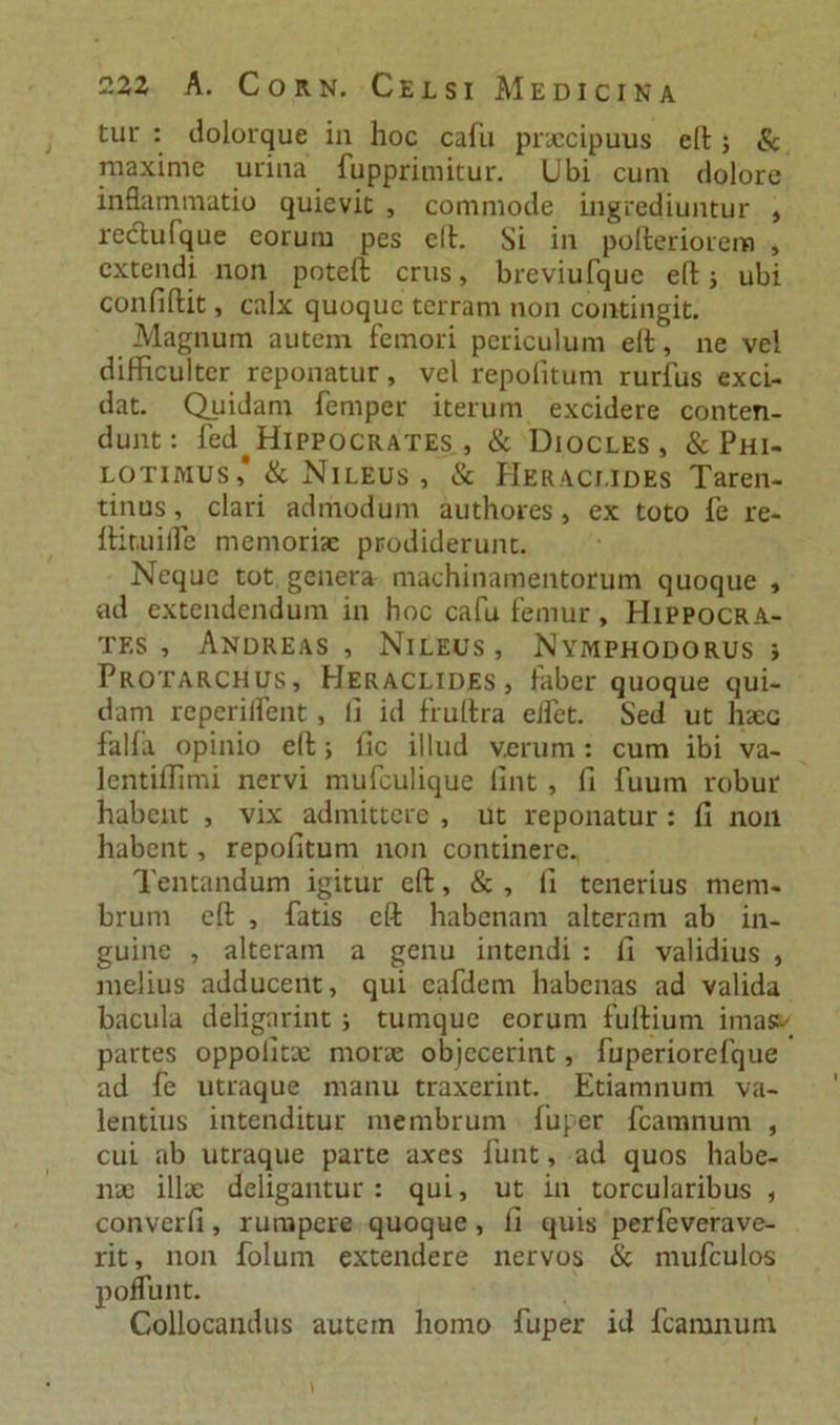 tur : dolorque in hoc cafu praecipuus elt; &amp; maxime urina fupprimitur. Ubi cum dolore inflammatio quievit , commode ingrediuntur , rectufque eorum pes elt. Si in polteriorem , extendi non poteft crus, breviufque e(t ; ubi confiftit, calx quoque terram non contingit. Magnum autem femori periculum elt, ne vel difficulter reponatur, vel repofitum rurfus exci- dat. Quidam femper iterum excidere conten- dunt: fed^HlPPOCRATES , &amp; Diocles, &amp; Phi- lotimus* &amp; Nileus, &amp; Heraclides Taren- tinus, clari admodum authores, ex toto fe re- Itir.uiiTe memoriae prodiderunt. Neque tot genera machinamentorum quoque , ad extendendum in hoc cafu femur, Hippocra- tes , Andreas , Nileus, Nymphodorus i Protarchus, Heraclides, faber quoque qui- dam reperiifent , li id frultra effit. Sed ut haec falfa opinio eft; lic illud verum: cum ibi va- lentiffimi nervi mufeulique lint , fi fuum robur habent , vix admittere , ut reponatur : fi non habent, repofitum non continere. Tentandum igitur eft, &amp; , fi tenerius mem- brum eft , fatis eft habenam alteram ab in- guine , alteram a genu intendi : fi validius , melius adducent, qui cafdem habenas ad valida bacula deligarint ; tumque eorum fuftium imass/ partes oppofitx morae objecerint, fuperiorefque ad fe utraque manu traxerint. Etiamnum va- lentius intenditur membrum fuper fcamnum , cui ab utraque parte axes funt, ad quos habe- nae illae deligantur: qui, ut in torcularibus , converfi, rumpere quoque, fi quis perfeverave- rit, non folurn extendere nervos &amp; mufculos poffunt. Collocandus autem homo fuper id fcamnum