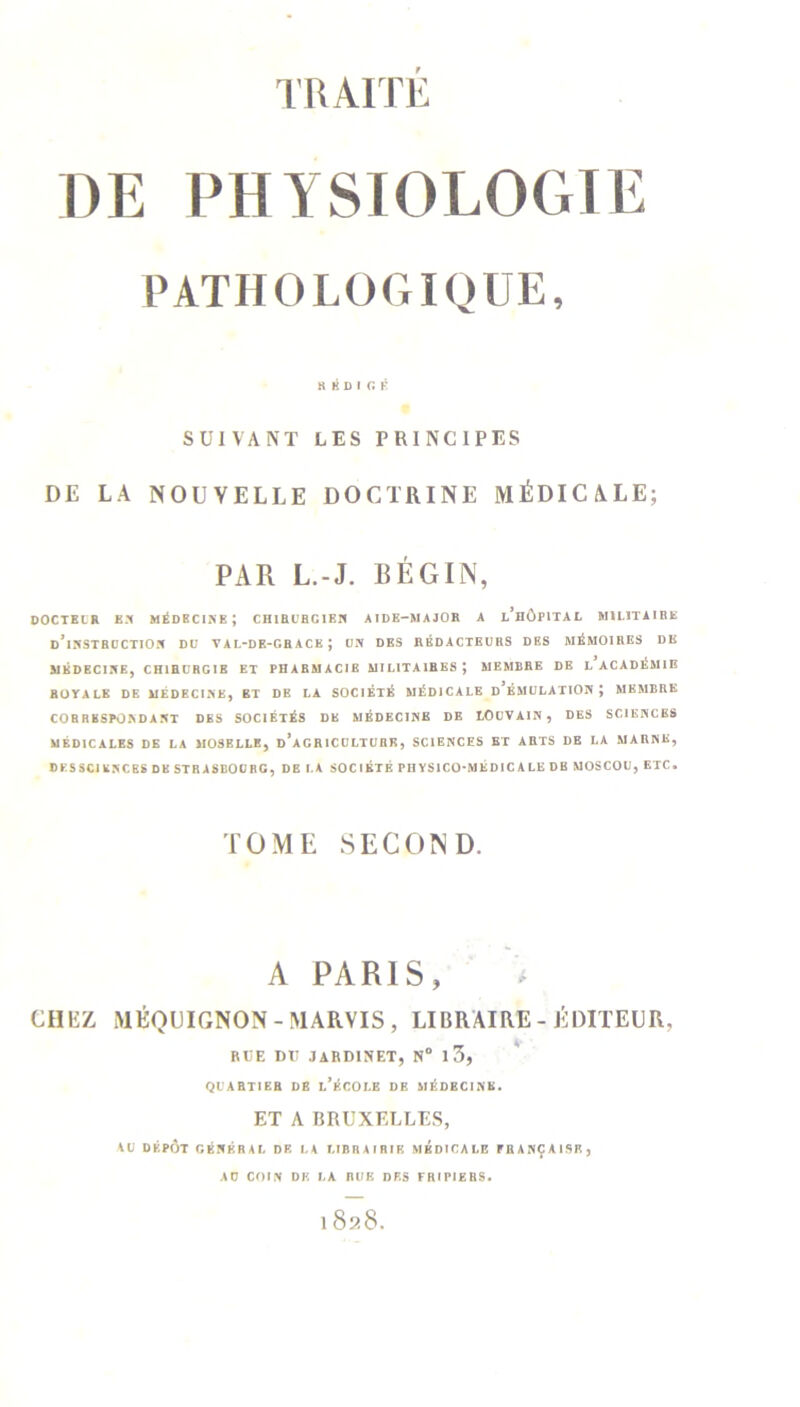 TRAITÉ DE PHYSIOLOGIE PATHOLOGIQUE, RÉDIGÉ SUIVANT LES PRINCIPES DE LA NOUVELLE DOCTRINE MÉDICALE; PAR L.-J. BÉGIN, DOCTEUR EN MÉDECINE; CHIRL’BGIEN AIDE-MAJOR A l’hÔPITAL MILITAIRE d’instruction DU YAL-DE-GRACE ; UN DES RÉDACTEURS DES MÉMOIRES DE MÉDECINE, CHIRURGIE ET PHARMACIE MILITAIRES; MEMBRE DE L ACADÉMIE ROYALE DE MÉDECINE, BT DE LA SOCIÉTÉ MÉDICALE d’ÉMULATION; MEMBRE CORRESPONDANT DES SOCIÉTÉS DE MÉDECINE DE LOUVAIN, DES SCIENCES MÉDICALES DE LA MOSELLE, D*AGR ICULTURK, SCIENCES ET ARTS DE LA MARNE, DKSSCIKNCES DK STRASBOURG, DE LA SOCIÉTÉ PHYSICO-MÉDICALE DB MOSCOU, ETC» TOME SECOND. A PARIS, CHEZ MÉQUIGNON - MARVIS , LIBRAIRE-ÉDITEUR. RUE DU JARDINET, N° 13, QUARTIER DB l’ÉCOLE DE MÉDECINE. ET A BRUXELLES, AU DÉPÔT GKHKRAL DE LA LIBRAIRIE MEDICALE PEANÇAISE, AU COIN DK LA RUE DES FRIPIERS.