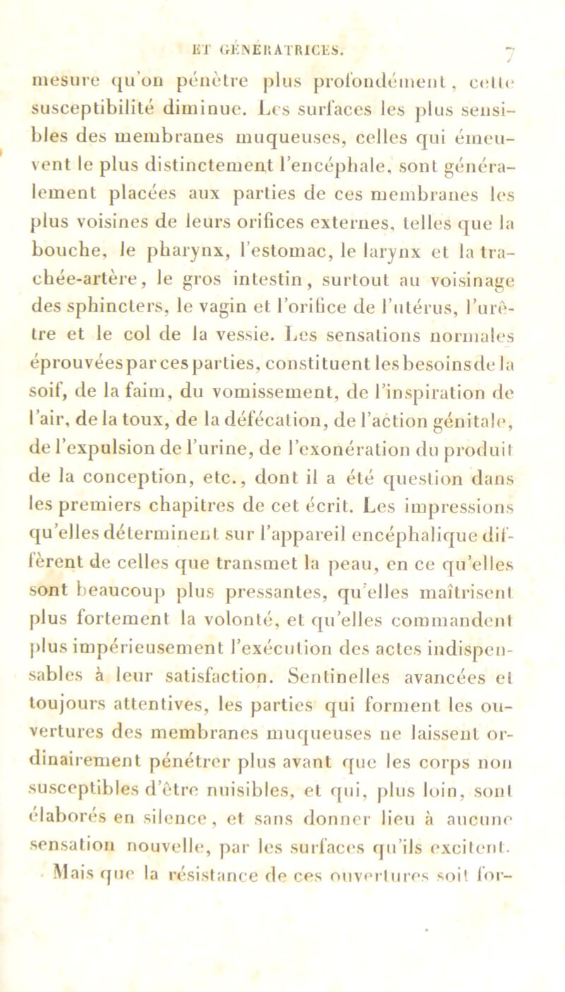 / mesure qu’on pénètre plus profondément, 11«* susceptibilité diminue. Les surfaces les plus sensi- bles des membranes muqueuses, celles qui émeu- vent le plus distinctement l’encéphale, sont généra- lement placées aux parties de ces membranes les plus voisines de leurs orifices externes, telles que la bouche, le pharynx, l’estomac, le larynx et la tra- chée-artère, le gros intestin, surtout au voisinage des sphincters, le vagin et l’orifice de l’utérus, l’urè- tre et le col de la vessie. Les sensations normales éprouvéesparcesparties, constituent lesbesoinsde la soif, de la faim, du vomissement, de l’inspiration de l’air, de la toux, de la défécation, de l’action génitale, de l’expulsion de l’urine, de l’exonération du produit de la conception, etc., dont il a été question dans les premiers chapitres de cet écrit. Les impressions quelles déterminent sur l’appareil encéphalique dif- fèrent de celles que transmet la peau, en ce quelles sont beaucoup plus pressantes, qu elles maîtrisent plus fortement la volonté, et qu’elles commandent plus impérieusement l’exécution des actes indispen- sables à leur satisfaction. Sentinelles avancées et toujours attentives, les parties qui forment les ou- vertures des membranes muqueuses ne laissent or- dinairement pénétrer plus avant que les corps non susceptibles d’être nuisibles, et qui, plus loin, sont élaborés en silence, et sans donner lieu à aucune sensation nouvelle, par les surfaces qu’ils excitent. Mais que la résistance de ces ouvertures soit for-