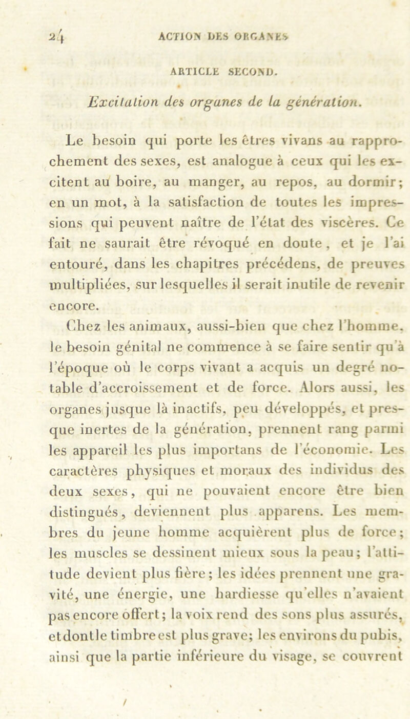 ARTICLE SECOND. é Excitation des organes de la génération. Le besoin qui porte les êtres vivans au rappro- chement des sexes, est analogue à ceux qui les ex- citent au boire, au manger, au repos, au dormir; en un mot, à la satisfaction de toutes les impres- sions qui peuvent naître de l’état des viscères. Ce fait ne saurait être révoqué en doute, et je l’ai entouré, dans les chapitres précédées, de preuves multipliées, sur lesquelles il serait inutile de revenir encore. Chez les animaux, aussi-bien que chez l’homme, le besoin génital ne commence à se faire sentir qu à l’époque où le corps vivant a acquis un degré no- table d’accroissement et de force. Alors aussi, les organes jusque là inactifs, peu développés, et pres- que inertes de la génération, prennent rang parmi les appareil les plus importans de l’économie. Les caractères physiques et moraux des individus des deux sexes, qui ne pouvaient encore être bien distingués, deviennent plus apparens. Les mem- bres du jeune homme acquièrent plus de force; les muscles se dessinent mieux sous la peau; l’atti- tude devient plus hère; les idées prennent une gra- vité, une énergie, une hardiesse qu elles n’avaient pas encore offert; la voix rend des sons plus assurés, etdontlc timbreest plus grave; les environs du pubis, ainsi que la partie inférieure du visage, se couvrent /