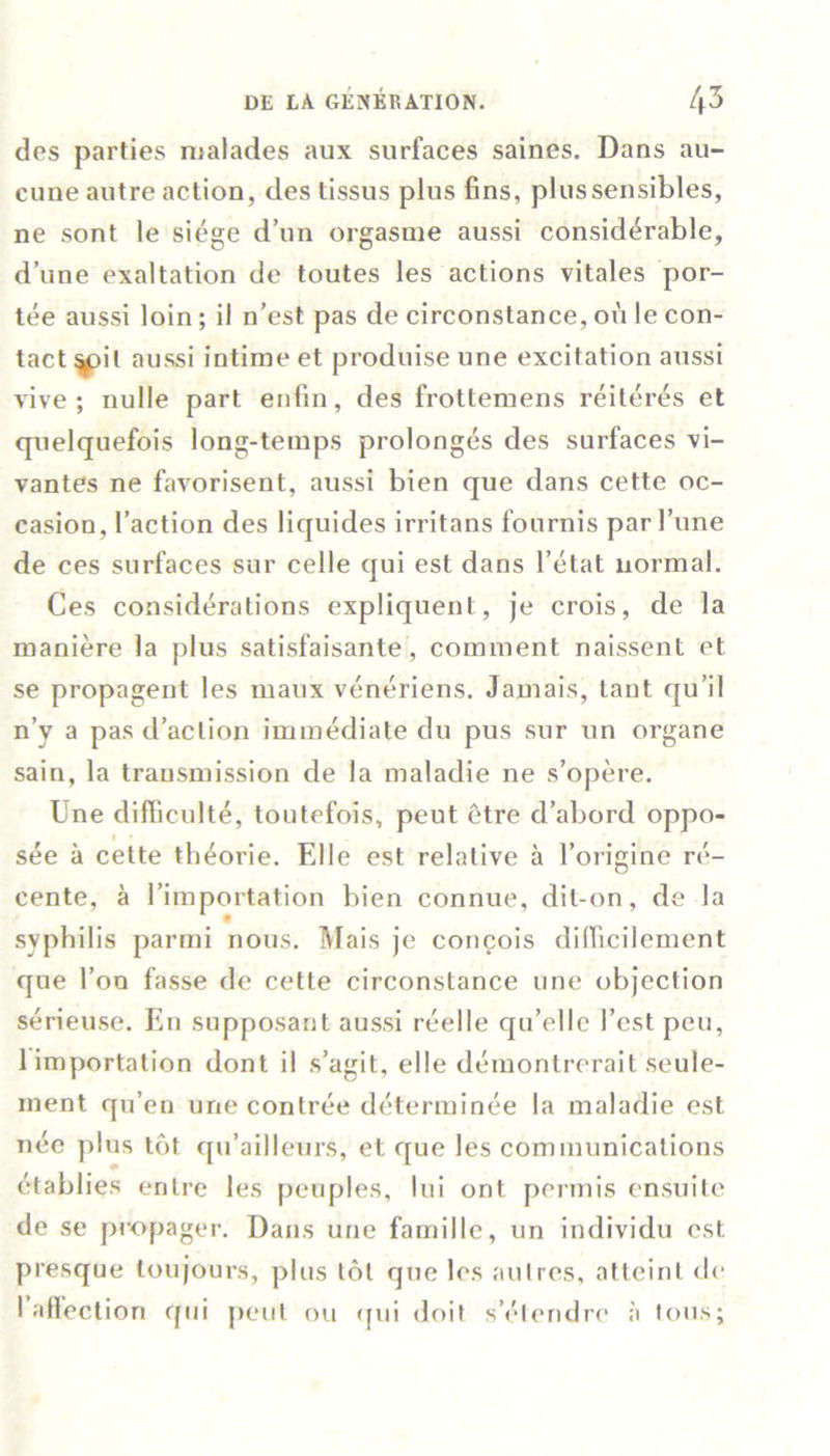 des parties malades aux surfaces saines. Dans au- cune autre action, des tissus plus fins, plussensibles, ne sont le siège d’un orgasme aussi considérable, d’une exaltation de toutes les actions vitales por- tée aussi loin; il n’est pas de circonstance,où le con- tactait aussi intime et produise une excitation aussi vive; nulle part enfin, des frottemens réitérés et quelquefois long-temps prolongés des surfaces vi- vantes ne favorisent, aussi bien que dans cette oc- casion, l’action des liquides irritans fournis par l’une de ces surfaces sur celle qui est dans l’état normal. Ces considérations expliquent, je crois, de la manière la plus satisfaisante, comment naissent et se propagent les maux vénériens. Jamais, tant qu’il n’y a pas d’action immédiate du pus sur un organe sain, la transmission de la maladie ne s’opère. Une difficulté, toutefois, peut être d’abord oppo- sée à cette théorie. Elle est relative à l’origine ré- cente, à l’importation bien connue, dit-on, de la syphilis parmi nous. Mais je conçois difficilement que l’on fasse de cette circonstance une objection sérieuse. En supposant aussi réelle qu’elle l’est peu, 1 importation dont il s’agit, elle démontrerait seule- ment qu’en une contrée déterminée la maladie est née plus tôt qu’ailleurs, et que les communications établies entre les peuples, lui ont permis ensuite de se propager. Dans une famille, un individu est presque toujours, plus tôt que les autres, atteint de I allection qui peut ou (fui doit s’étendre à tous;