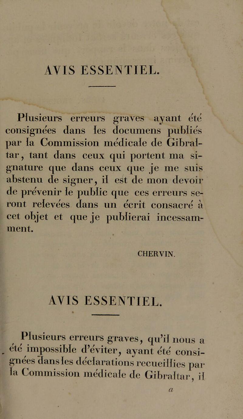 AVIS ESSENTIEL. Plusieurs erreurs graves ayant été consignées dans les documens publiés par la Commission médicale de Gibral- tar, tant dans ceux qui portent ma si- gnature que dans ceux que je me suis abstenu de signer, iï est de mon devoir de prévenir le public que ces erreurs se- ront relevées dans un écrit consacré à cet objet et que je publierai incessam- ment. CHERVIN. AYIS ESSENTIEL. Plusieurs erreurs graves, qu’il nous a . été impossible d’éviter, ayant été consi- gnées dans les déclarations recueillies par la Commission médicale de Gibraltar, il a