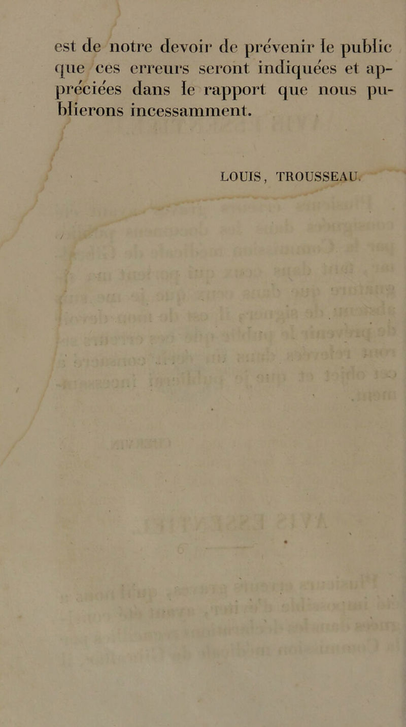 est de notre devoir de prévenir le public que ces erreurs seront indiquées et ap- préciées dans le rapport que nous pu- blierons incessamment. LOUIS, TROUSSEAU.