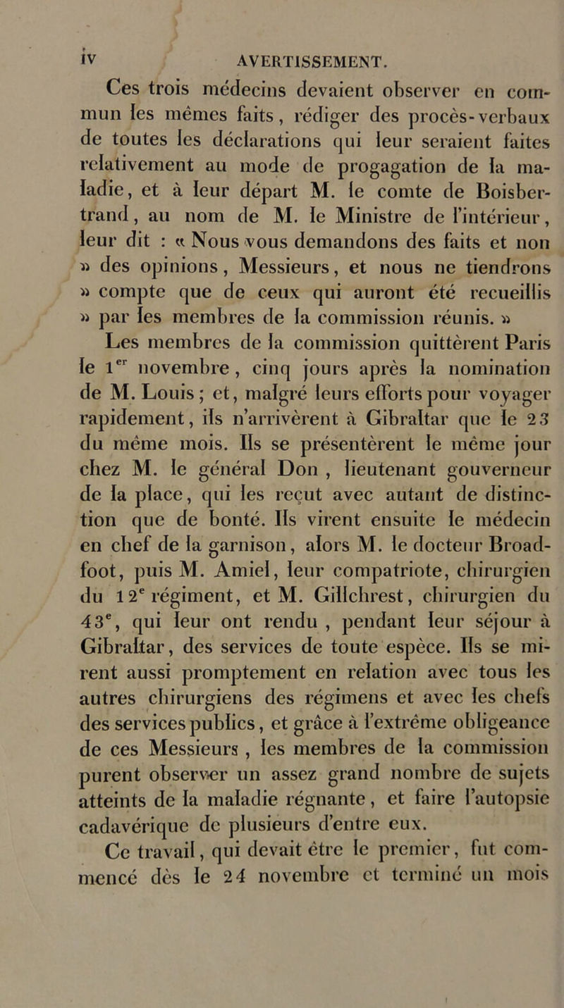 Ces trois médecins devaient observer en com- mun les mêmes faits, rédiger des procès-verbaux de toutes les déclarations qui leur seraient faites relativement au mode de progagation de la ma- ladie, et à leur départ M. le comte de Boisber- trand, au nom de M. le Ministre de l’intérieur, leur dit : « Nous vous demandons des faits et non » des opinions, Messieurs, et nous ne tiendrons » compte que de ceux qui auront été recueillis » par les membres de la commission réunis. « Les membres de la commission quittèrent Paris le 1er novembre, cinq jours après la nomination de M. Louis; et, malgré leurs efforts pour voyager rapidement, ils n’arrivèrent à Gibraltar que le 2 3 du même mois. Ils se présentèrent le même jour chez M. le général Don , lieutenant gouverneur de la place, qui les reçut avec autant de distinc- tion que de bonté. Ils virent ensuite le médecin en chef de la garnison, alors M. le docteur Broad- foot, puis M. Amie!, leur compatriote, chirurgien du 1 2e régiment, et M. Gillchrest, chirurgien du 43e, qui leur ont rendu , pendant leur séjour à Gibraltar, des services de toute espèce. Ils se mi- rent aussi promptement en relation avec tous les autres chirurgiens des régimens et avec les chefs des services publics, et grâce à l’extrême obligeance de ces Messieurs , les membres de la commission purent observer un assez grand nombre de sujets atteints de la maladie régnante, et faire l’autopsie cadavérique de plusieurs d’entre eux. Ce travail, qui devait être le premier, fut com- mencé dès le 2 4 novembre et terminé un mois