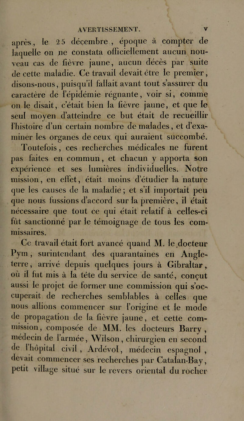 après , le 2 5 décembre , époque à compter de laquelle on ne constata officiellement aucun nou- veau cas de fièvre jaune, aucun décès par suite de cette maladie. Ce travail devait être le premier, disons-nous, puisqu’il fallait avant tout s’assurer du caractère de l’épidémie régnante, voir si, comme on le disait, c’était bien la fièvre jaune, et que le seul moyen d’atteindre ce but était de recueillir l’histoire d’un certain nombre de malades, et d’exa- miner les organes de ceux qui auraient succombé. Toutefois, ces recherches médicales ne furent pas faites en commun, et chacun y apporta son expérience et ses lumières individuelles. Notre mission, en effet, était moins d’étudier la nature que les causes de la maladie ; et s’il importait peu que nous fussions d’accord sur la première, il était nécessaire que tout ce qui était relatif à celles-ci fût sanctionné par le témoignage de tous les com- missaires. Ce travail était fort avancé quand M. le .docteur Pym, surintendant des quarantaines en Angle- terre , arrivé depuis quelques jours à Gibraltar r où il fut mis à la tète du service de santé, conçut aussi le projet de former une commission qui s’oc- cuperait de recherches semblables à celles que nous allions commencer sur l’origine et le mode de propagation de la fièvre jaune, et cette com- mission , composée de MM. les docteurs Barry , médecin de l’armée, Wilson, chirurgien en second de l hôpital civil, Ardévol, médecin espagnol, devait commencer ses recherches par Catalan-Bay, petit village situé sur le revers oriental du rocher