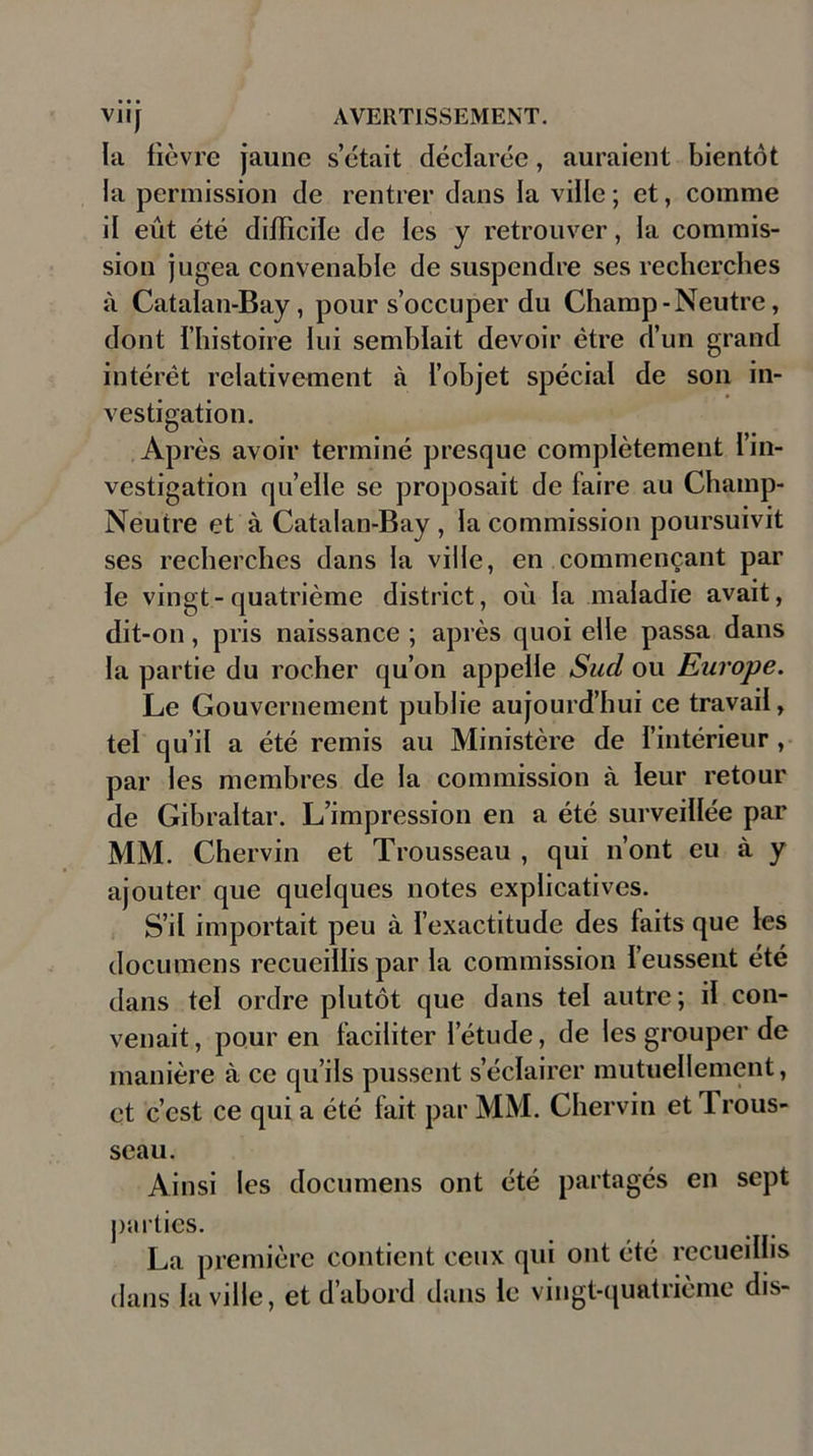 la fièvre jaune s’était déclarée, auraient bientôt la permission de rentrer dans fa ville; et, comme if eût été difficile de les y retrouver, la commis- sion jugea convenable de suspendre ses recherches à Catalan-Bay, pour s’occuper du Champ-Neutre, dont l’histoire lui semblait devoir être d’un grand intérêt relativement à l’objet spécial de son in- vestigation. Après avoir terminé presque complètement l’in- vestigation qu’elle se proposait de faire au Champ- Neutre et à Catalan-Bay, la commission poursuivit ses recherches dans la ville, en commençant par fe vingt-quatrième district, où la maladie avait, dit-on, pris naissance ; après quoi elle passa dans la partie du rocher qu’on appelle Sucl ou Europe. Le Gouvernement publie aujourd’hui ce travail, tel qu’il a été remis au Ministère de l’intérieur , par les membres de la commission à leur retour de Gibraltar. L’impression en a été surveillée par MM. Chervin et Trousseau , qui n’ont eu à y ajouter que quelques notes explicatives. S’il importait peu à l’exactitude des faits que les documens recueillis par la commission l’eussent été dans tel ordre plutôt que dans tel autre; il con- venait, pour en faciliter l’étude, de les grouper de manière à ce qu’ils pussent s’éclairer mutuellement, et c’est ce qui a été fait par MM. Chervin et Trous- seau. Ainsi les documens ont été partagés en sept piirtics. La première contient ceux qui ont été recueillis dans la ville, et d’abord dans le vingt-quatrième dis-