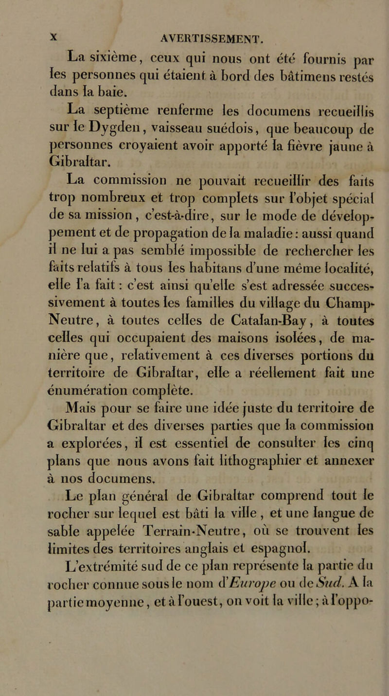 La sixième, ceux qui nous ont été fournis par les personnes qui étaient à bord des bâtimens restés dans la baie. La septième renferme les documens recueillis sur le Dygden, vaisseau suédois, que beaucoup de personnes croyaient avoir apporté ia fièvre jaune à Gibraltar. La commission ne pouvait recueillir des faits trop nombreux et trop complets sur l’objet spécial de sa mission , c’est-à-dire, sur le mode de dévelop- pement et de propagation de la maladie : aussi quand il ne lui a pas semblé impossible de rechercher les faits relatifs à tous les habitans d’une même localité, elle l’a fait : c’est ainsi quelle s’est adressée succes- sivement à toutes les familles du village du Champ- Neutre, à toutes celles de Catalan-Bay, à toutes celles qui occupaient des maisons isolées, de ma- nière que, relativement à ces diverses portions du territoire de Gibraltar, elle a réellement fait une énumération complète. Mais pour se faire une idée juste du territoire de Gibraltar et des diverses parties que la commission a explorées, il est essentiel de consulter les cinq plans que nous avons fait lithographier et annexer à nos documens. Le plan général de Gibraltar comprend tout le rocher sur lequel est bâti la ville , et une langue de sable appelée Terrain-Neutre, où se trouvent les limites des territoires anglais et espagnol. L’extrémité sud de ce plan représente la partie du rocher connue sous le nom dû Europe ou de Sud. A la partie moyenne, et à l’ouest, on voit la ville ; àl’oppo-