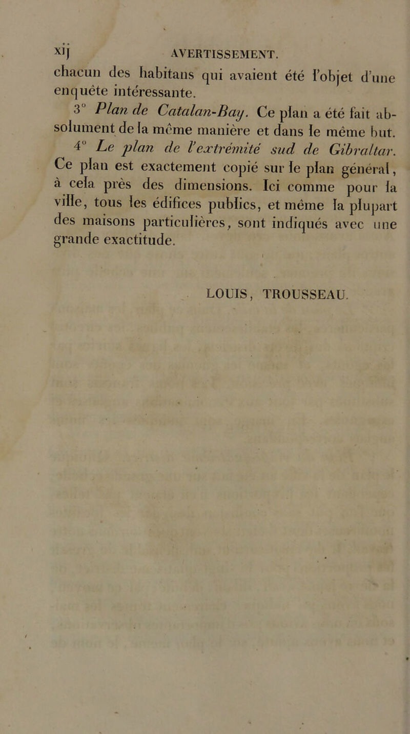 chacun des habitans qui avaient été lobjet dune enquête intéressante. 3' Plan de Catalan-Bay. Ce plan a été fait ab- solument de la meme manière et dans le même but. 4“ Le plan de l’extrémité sud de Gibraltar. Ce plan est exactement copié sur le plan général, à cela près des dimensions. Ici comme pour la ville, tous les édifices publics, et même la plupart des maisons particulières, sont indiqués avec une grande exactitude. LOUIS, TROUSSEAU.