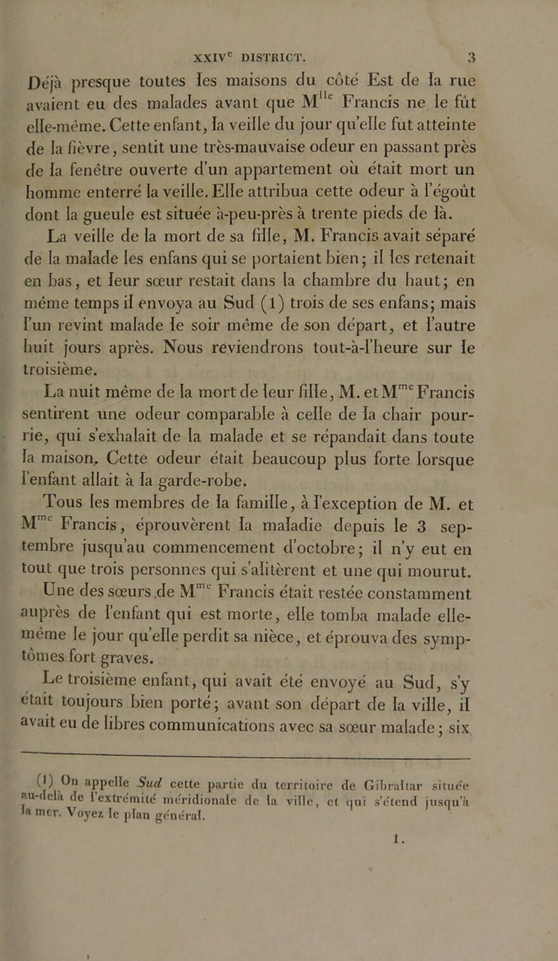 Déjà presque toutes les maisons clu côté Est de ïa rue avaient eu des malades avant que Mllc Francis ne le fût elle-même. Cette enfant, la veille du jour quelle fut atteinte de la fièvre, sentit une très-mauvaise odeur en passant près de ia fenêtre ouverte d’un appartement où était mort un homme enterré la veille. Elle attribua cette odeur à l’égoût dont la gueule est située à-peu-près à trente pieds de là. La veille de la mort de sa fille, M. Francis avait séparé de la malade les enfans qui se portaient bien; il les retenait en bas, et leur sœur restait dans la chambre du haut; en même temps il envoya au Sud (l) trois de ses enfans; mais l’un revint malade le soir même de son départ, et l’autre huit jours après. Nous reviendrons tout-à-l’heure sur le troisième. La nuit même de la mort de leur fille, M. et MmcFrancis sentirent une odeur comparable à celle de la chair pour- rie, qui s’exhalait de la malade et se répandait dans toute la maison. Cette odeur était beaucoup plus forte lorsque l’enfant allait à la garde-robe. Tous les membres de la famille, à l’exception de M. et Mnu Francis, éprouvèrent la maladie depuis le 3 sep- tembre jusqu’au commencement d’octobre; il n’y eut en tout que trois personnes qui s’alitèrent et une qui mourut. Une des sœurs .de Mmc Francis était restée constamment auprès de l’enfant qui est morte, elle tomba malade elle- même le jour quelle perdit sa nièce, et éprouva des symp- tômes fort graves. Le troisième enfant, qui avait été envoyé au Sud, s’y était toujours bien porté; avant son départ de la ville, il avait eu de libres communications avec sa sœur malade ; six (J) appelle Sud cette partie du territoire de Gibraltar situe'c au-( cia de l extrémité méridionale de la ville, et qui s’d tend jusqu’à la mer. Voyez te plan général. 1.