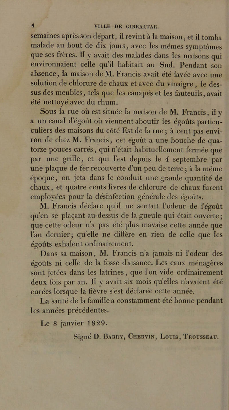 semaines après son départ, il revint à la maison, et il tomba malade au bout de dix jours, avec les memes symptômes que ses frères. H y avait des malades dans les maisons qui environnaient celle qu’il habitait au Sud. Pendant son absence, la maison de M. Francis avait été lavée avec une solution de chlorure de chaux et avec du vinaigre , le des- sus des meubles, tels que les canapés et les fauteuils, avait été nettoyé avec du rhum. Sous la rue où est située la maison de M. Francis, il y a un canal dégoût où viennent aboutir les égouts particu- culiers des maisons du côté Est de la rue ; à cent pas envi- ron de chez M. Francis, cet égoût a une bouche de qua- torze pouces carrés, qui n’était habituellement fermée que par une grille, et qui l’est depuis le 4 septembre par une plaque de fer recouverte d’un peu de terre ; à la même époque, on jeta dans le conduit une grande quantité de chaux, et quatre cents livres de chlorure de chaux furent employées pour la désinfection générale des égoûts. M. Francis déclare qu’il ne sentait l’odeur de l’égoût qu’en se plaçant au-dessus de la gueule qui était ouverte; que cette odeur n’a pas été plus mavaise cette année que l’an dernier; quelle ne diffère en rien de celle que les égoûts exhalent ordinairement. Dans sa maison, M. Francis n’a jamais ni l’odeur des égoûts ni celle de la fosse d’aisance. Les eaux ménagères sont jetées dans les latrines, que l’on vide ordinairement deux fois par an. Il y avait six mois quelles n’avaient été curées lorsque la fièvre s’est déclarée cette année. La santé de la famille a constamment été bonne pendant les années précédentes. Le 8 janvier 1829. Signé D. Barry, Chervin, Louis, Trousseau.