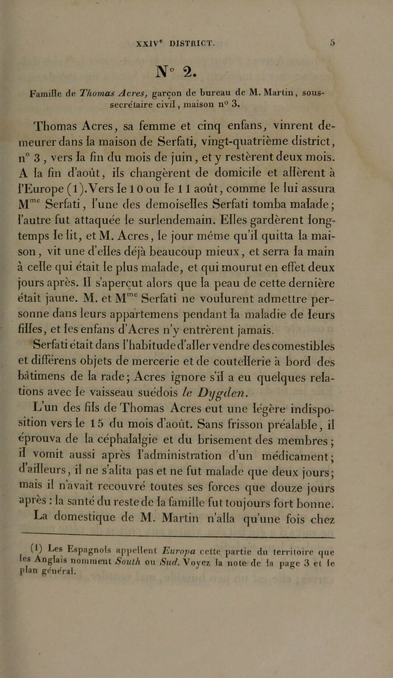 N° 2. Famille de Thomas Acres, garçon de bureau de M. Martin, sous- secre'taire civil, maison n° 3. Thomas Acres, sa femme et cinq enfans, vinrent de- meurer dans la maison de Serfati, vingt-quatrième district, n° 3 , vers la fin du mois de juin, et y restèrent deux mois. A la fin d’août, ils changèrent de domicile et allèrent à l’Europe (l).Vers le 10 ou le 11 août, comme le lui assura Mme Serfati, l’une des demoiselles Serfati tomba malade; l’autre fut attaquée le surlendemain. Elles gardèrent long- temps le lit, etM. Acres, le jour même qu’il quitta la mai- son , vit une d’elles déjà beaucoup mieux, et serra la main à celle qui était le plus malade, et qui mourut en effet deux jours après. Il s’aperçut alors que la peau de cette dernière était jaune. M. et Mmc Serfati ne voulurent admettre per- sonne dans leurs appartemens pendant la maladie de leurs filles, et les enfans d’Acres n’y entrèrent jamais. Serfati était dans l’habitude d’aller vendre des comestibles et différens objets de mercerie et de coutellerie à bord des bcàtimens de la rade ; Acres ignore s’il a eu quelques rela- tions avec le vaisseau suédois le Dygden. L’un des fils de Thomas Acres eut une légère indispo- sition vers le 15 du mois d’août. Sans frisson préalable, il éprouva de la céphalalgie et du brisement des membres ; il vomit aussi après l’administration d’un médicament; d ailleurs, il ne s’alita pas et ne fut malade que deux jours; mais il n’avait recouvré toutes ses forces que douze jours après : la santé du reste de la famille fut toujours fort bonne. La domestique de M. Martin n’alla qu’une fois chez (1) Les Espagnols appellent Europa celte partie du territoire que es Anglais nomment South ou Sud. Voyez la note de la page 3 et le plan ge'ne'ral.