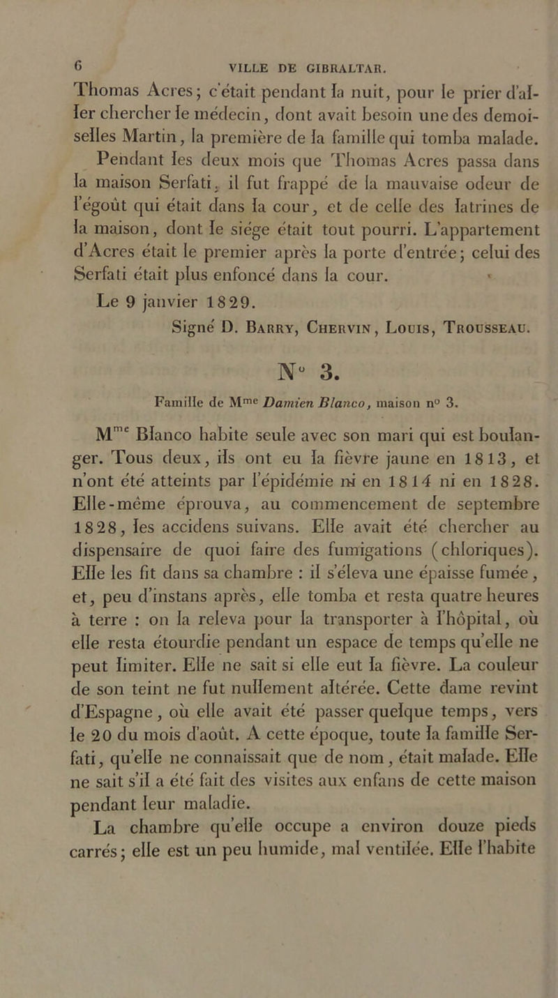 G Thomas Acres; c'était pendant la nuit, pour le prier d’al- ler chercher le médecin, dont avait besoin une des demoi- seïles Martin, la première de la famille qui tomba malade. Pendant les deux mois que Thomas Acres passa dans la maison Serfati. il fut frappé de la mauvaise odeur de l’égoùt cpii était dans la cour, et de celle des latrines de la maison, dont le siège était tout pourri. L’appartement d’Acres était le premier après la porte d’entrée; celui des Serfati était plus enfoncé dans la cour. Le 9 janvier 18 29. Signé D. Barry, Chervin, Louis, Trousseau. Nü 3. Famille de Mme Damien Blanco, maison n° 3. Mme Blanco habite seule avec son mari qui est boulan- ger. Tous deux, ils ont eu la fièvre jaune en 1813, et n’ont été atteints par l’épidémie ni en 18 14 ni en 18 28. Elle-même éprouva, au commencement de septembre 1828, les accidens suivans. Elle avait été chercher au dispensaire de quoi faire des fumigations (chloriques). Elle les fit dans sa chambre : il s’éleva une épaisse fumée, et, peu d’instans après, elle tomba et resta quatre heures à terre : on la releva pour la transporter à l’hôpital, où elle resta étourdie pendant un espace de temps quelle ne peut limiter. Elle ne sait si elle eut la fièvre. La couleur de son teint ne fut nullement altérée. Cette dame revint d’Espagne, où elle avait été passer quelque temps, vers le 20 du mois d’août. A cette époque, toute la famille Ser- fati, quelle ne connaissait que de nom, était malade. Elle ne sait s’il a été fait des visites aux enfans de cette maison pendant leur maladie. La chambre qu’elle occupe a environ douze pieds carrés; elle est un peu humide, mal ventilée. Elle l’habite