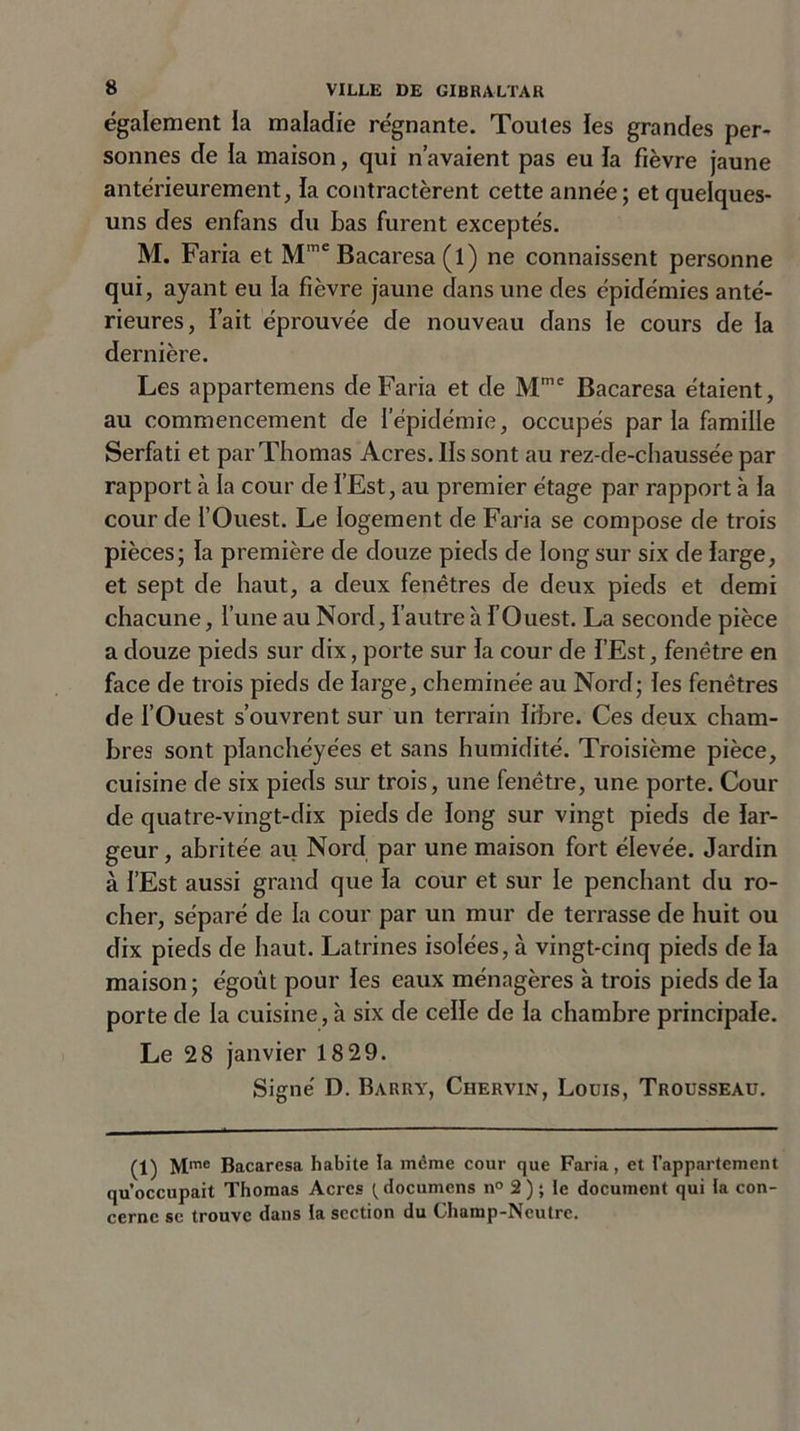 également la maladie régnante. Toutes les grandes per- sonnes de la maison, qui n’avaient pas eu la fièvre jaune antérieurement, la contractèrent cette année; et quelques- uns des enfans du bas furent exceptés. M. Faria et Mme Bacaresa (l) ne connaissent personne qui, ayant eu la fièvre jaune dans une des épidémies anté- rieures, fait éprouvée de nouveau dans le cours de la dernière. Les appartemens de Faria et de Mmc Bacaresa étaient, au commencement de l’épidémie, occupés par la famille Serfati et par Thomas Acres. Ils sont au rez-de-chaussée par rapport à la cour de l’Est, au premier étage par rapport à la cour de l’Ouest. Le logement de Faria se compose de trois pièces; la première de douze pieds de long sur six de large, et sept de haut, a deux fenêtres de deux pieds et demi chacune, l’une au Nord, l’autre à l’Ouest. La seconde pièce a douze pieds sur dix, porte sur la cour de l’Est, fenêtre en face de trois pieds de large, cheminée au Nord; les fenêtres de l’Ouest s’ouvrent sur un terrain libre. Ces deux cham- bres sont planchéyées et sans humidité. Troisième pièce, cuisine de six pieds sur trois, une fenêtre, une porte. Cour de quatre-vingt-dix pieds de long sur vingt pieds de lar- geur , abritée au Nord par une maison fort élevée. Jardin à l’Est aussi grand que la cour et sur le penchant du ro- cher, séparé de la cour par un mur de terrasse de huit ou dix pieds de haut. Latrines isolées, à vingt-cinq pieds de la maison; égoût pour les eaux ménagères à trois pieds de la porte de la cuisine, à six de celle de la chambre principale. Le 28 janvier 18 29. Signé D. Barry, Ciiervin, Louis, Trousseau. (1) Mme Bacaresa habite la môme cour que Faria, et l’appartement qu’occupait Thomas Acres {documcns n° 2 ) ; le document qui la con- cerne se trouve dans la section du Champ-Neutre.