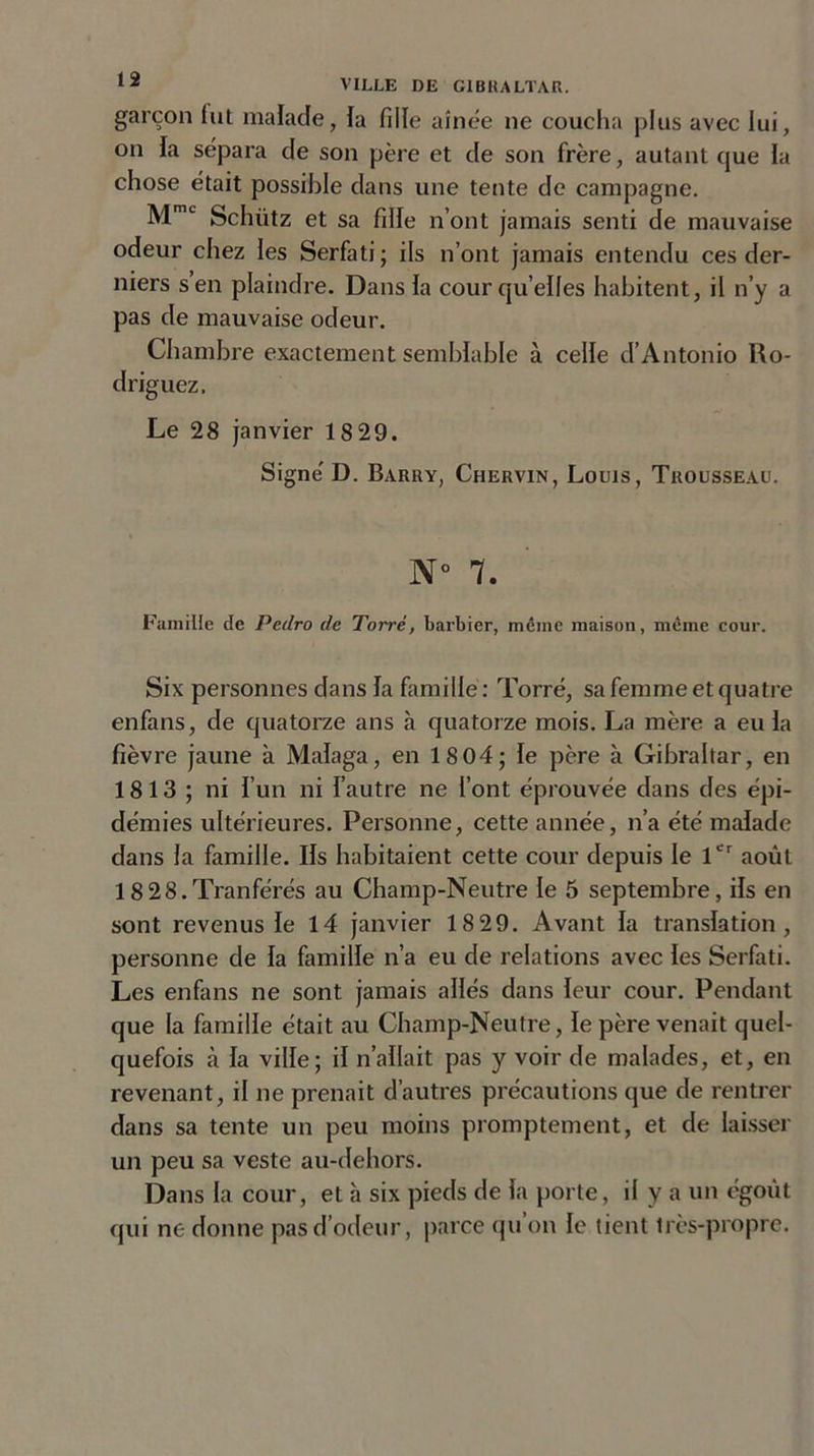 garçon fut malade, fa fille aînée ne coucha plus avec lui, on fa sépara de son père et de son frère, autant que la chose était possible dans une tente de campagne. MmL Schütz et sa fille n’ont jamais senti de mauvaise odeur chez les Serfati ; ils n’ont jamais entendu ces der- niers s en plaindre. Dans fa cour quelles habitent, il n’y a pas de mauvaise odeur. Chambre exactement semblable à celle d’Antonio Ro- driguez. Le 28 janvier 18 29. Signé D. Barry, Chervin, Louis, Trousseau. N° 7. Famille de Pedro de Torré, barbier, même maison, même cour. Six personnes dans fa famille : Torré, sa femme et quatre enfans, de quatorze ans à quatorze mois. La mère a eu fa fièvre jaune à Mafaga, en 18 04; fe père à Gibraltar, en 18 13 ; ni i’un ni f’autre ne font éprouvée dans des épi- démies ultérieures. Personne, cette année, n’a été malade dans la famille. Ifs habitaient cette cour depuis le 1er août 18 28.Tranférés au Champ-Neutre le 5 septembre, ifs en sont revenus le 14 janvier 18 29. Avant fa translation, personne de fa famille n’a eu de relations avec les Serfati. Les enfans ne sont jamais allés dans leur cour. Pendant que la famille était au Champ-Neutre, le père venait quel- quefois à fa ville; if n’aflait pas y voir de malades, et, en revenant, il ne prenait d’autres précautions que de rentrer dans sa tente un peu moins promptement, et de laisser un peu sa veste au-dehors. Dans la cour, et à six pieds de fa porte, il y a un égoùt qui ne donne pas d’odeur, parce qu on le tient très-propre.