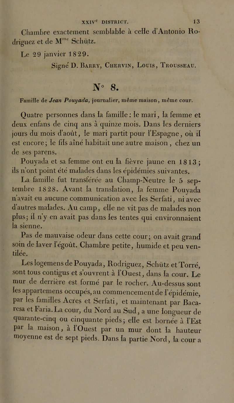 Chambre exactement semblable à celle d’Antonio Ro- driguez et de Mmc Schütz. Le 29 janvier 18 29. Signe D. Barry, Ciiervin, Louis, Trousseau. N° 8. Famille de Jean Pouyada, journalier, même maison, même cour. Quatre personnes dans la famille : le mari, la femme et deux enfans de cinq ans à quinze mois. Dans les derniers jours du mois d’août, le mari partit pour l’Espagne, où il est encore; le fils aîné habitait une autre maison , chez un de ses parens. Pouyada et sa femme ont eu fa fièvre jaune en 18 13 ; ils n’ont point été malades dans les épidémies suivantes. La famille fut transférée au Champ-Neutre le 5 sep- tembre 18 28. Avant la translation, fa femme Pouyada n’avait eu aucune communication avec fes Serfati, ni avec d’autres malades. Au camp, elfe ne vit pas de malades non plus ; il n’y en avait pas dans fes tentes qui environnaient la sienne. Pas cle mauvaise odeur dans cette cour; on avait grand soin de faver l’égoût. Chambre petite, humide et peu ven- tilée. Les logemens de Pouyada, Rodriguez, Schütz etTorré, sont tous contigus et s’ouvrent à l’Ouest, dans fa cour. Le mur de derrière est formé par le rocher. Au-dessus sont fes appartemens occupés, au commencement de l'épidémie, par les familles Acres et Serfati, et maintenant par Baca- icsa et Faria.La cour, du Nord au Sud, a une longueur de quarante-cinq ou cinquante pieds ; elfe est bornée à f’Est par la maison, h l’Ouest par un mur dont fa hauteur moyenne est de sept pieds. Dans fa partie Nord, la cour a