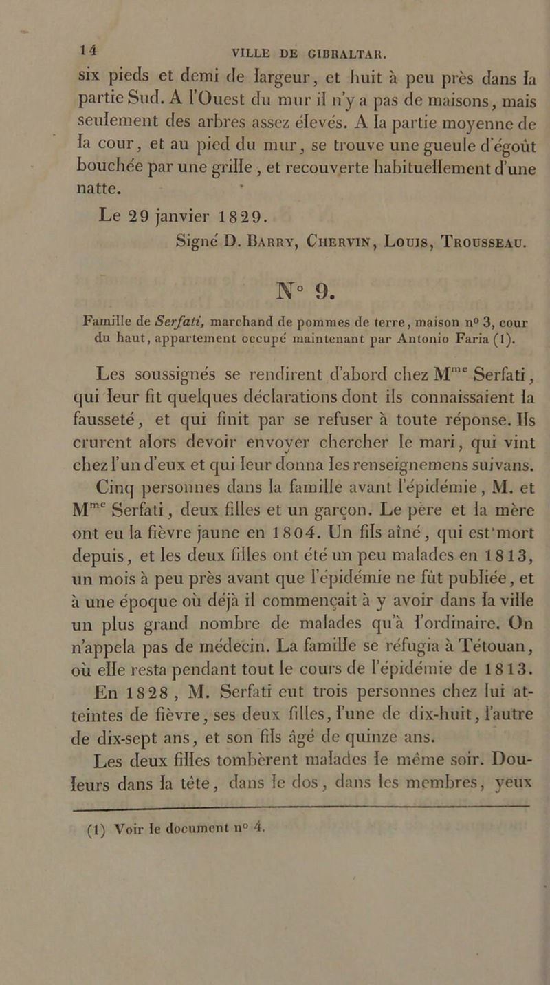 six piecls et demi de largeur, et huit à peu près dans la partie Sud. A l’Ouest du mur il n’y a pas de maisons, mais seulement des arbres assez élevés. A la partie moyenne de la cour, et au pied du mur , se trouve une gueule d égoût bouchée par une grille, et recouverte habituellement d’une natte. Le 29 janvier 18 29. Signé D. Barry, Chervin, Louis, Trousseau. N° 9. Famille de Serfati, marchand de pommes de terre, maison n° 3, cour du haut, appartement occupe' maintenant par Antonio Faria (I). Les soussignés se rendirent d’abord chez Mme Serfati, qui leur fit quelques déclarations dont ils connaissaient la fausseté, et qui finit par se refuser à toute réponse. Ils crurent alors devoir envoyer chercher le mari, qui vint chez l’un d’eux et qui leur donna les renseignemens suivans. Cinq personnes dans la famille avant 1 épidémie, M. et Mmc Serfati, deux filles et un garçon. Le père et la mère ont eu la fièvre jaune en 1804. Un fils aîné, qui est'mort depuis, et les deux filles ont été un peu malades en 1 813, un mois à peu près avant que l’épidémie ne fût publiée, et à une époque où déjà il commençait à y avoir dans la ville un plus grand nombre de malades qu’à l’ordinaire. On n’appela pas de médecin. La famille se réfugia àTétouan, où elle resta pendant tout le cours de l’épidémie de 1813. En 1S28 , M. Serfati eut trois personnes chez lui at- teintes de fièvre, ses deux filles, l’une de dix-huit, l’autre de dix-sept ans, et son fils âgé de quinze ans. Les deux filles tombèrent malades le même soir. Dou- leurs dans la tête, dans le dos, dans les membres, yeux (1) Voir le document n° 4.