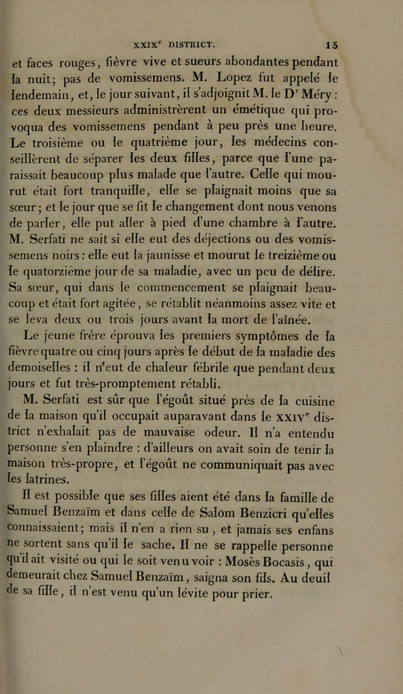 et faces rouges, fièvre vive et sueurs abondantes pendant la nuit; pas de vomissemens. M. Lopez fut appelé le lendemain, et, le jour suivant, il s’adjoignit M. le Dr Méry : ces deux messieurs administrèrent un émétique qui pro- voqua des vomissemens pendant à peu près une heure. Le troisième ou le quatrième jour, les médecins con- seillèrent de séparer ies deux filles, parce que fune pa- raissait beaucoup plus malade que l’autre. Celle qui mou- rut était fort tranquille, elle se plaignait moins que sa sœur ; et le jour que se fit le changement dont nous venons de parler, elle put aller à pied d’une chambre à l'autre. M. Serfati ne sait si elle eut des déjections ou des vomis- semens noirs: elle eut la jaunisse et mourut le treizième ou le quatorzième jour de sa maladie, avec un peu de délire. Sa sœur, qui dans le commencement se plaignait beau- coup et était fort agitée, se rétablit néanmoins assez vite et se leva deux ou trois jours avant la mort de l’aînée. Le jeune frère éprouva les premiers symptômes de la fièvre quatre ou cinq jours après ie début de la maladie des demoiselles : il n'eut de chaleur fébrile que pendant deux jours et fut très-promptement rétabli. M. Serfati est sur que 1 égout situé près de la cuisine de la maison qu’il occupait auparavant dans le XXIVe dis- trict n’exhalait pas de mauvaise odeur. Il n’a entendu personne s’en plaindre : d’ailleurs on avait soin de tenir la maison très-propre, et l’égoût ne communiquait pas avec les latrines. Il est possible que ses filles aient été dans la famille de Samuel Benzaïm et dans celle de Salom Benzicri quelles connaissaient; mais il n’en a rien su , et jamais ses enfans ne sortent sans qu il le sache. Il ne se rappelle personne quilait visité ou qui le soit venu voir : Mosès Bocasis, qui demeurait chez Samuel Benzaïm, saigna son fils. Au deuil de sa fille, il n est venu qu’un lévite pour prier.