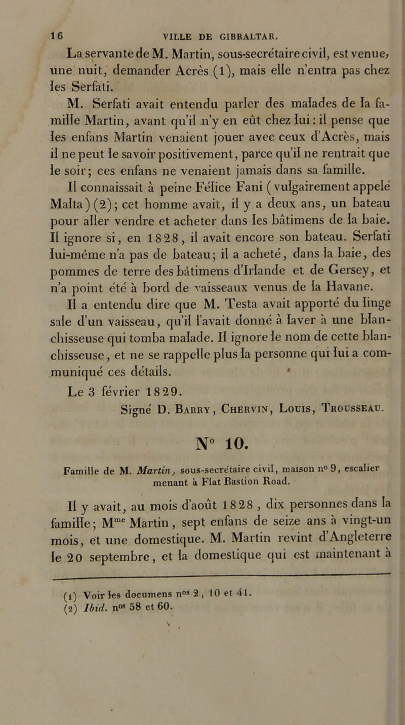 La servante de M. Martin, sous-secrétaire civil, est venue, une nuit, demander Acres (1^, mais elle n’entra pas chez les Serfati. M. Serfati avait entendu parler des malades de la fa- mille Martin, avant qu’il n’y en eût chez lui : il pense que les enfans Martin venaient jouer avec ceux d’Acres, mais il ne peut le savoir positivement, parce qu’il ne rentrait que le soir; ces enfans ne venaient jamais dans sa famille. Il connaissait à peine Félice Fani (vulgairement appelé Malta)(2); cet homme avait, il y a deux ans, un bateau pour aller vendre et acheter dans les bâtimens de la baie. II ignore si, en 18 28, il avait encore son bateau. Serfati lui-même n’a pas de bateau; il a acheté, dans la baie, des pommes de terre des bâtimens d’Irlande et de Gersey, et n’a point été à bord de vaisseaux venus de la Havane. II a entendu dire que M. Testa avait apporté du linge sale d’un vaisseau, qu’il l’avait donné à laver à une blan- chisseuse qui tomba malade. II ignore le nom de cette blan- chisseuse, et ne se rappelle plus la personne qui lui a com- muniqué ces détails. Le 3 février 18 29. Signé D. Barry, Chervin, Louis, Trousseau. N° 10. Famille de M. Martin, sous-secrétaire civil, maison n°9, escalier menant k Fiat Bastion Road. II y avait, au mois d’août 18 28 , dix personnes dans la famille; Mmc Martin, sept enfans de seize ans à vingt-un mois, et une domestique. M. Martin revint d’Angleterre le 20 septembre, et la domestique qui est maintenant à (1) Voir les documens nos 2 , 10 et 41. (2) Ibid, n05 58 et 60.