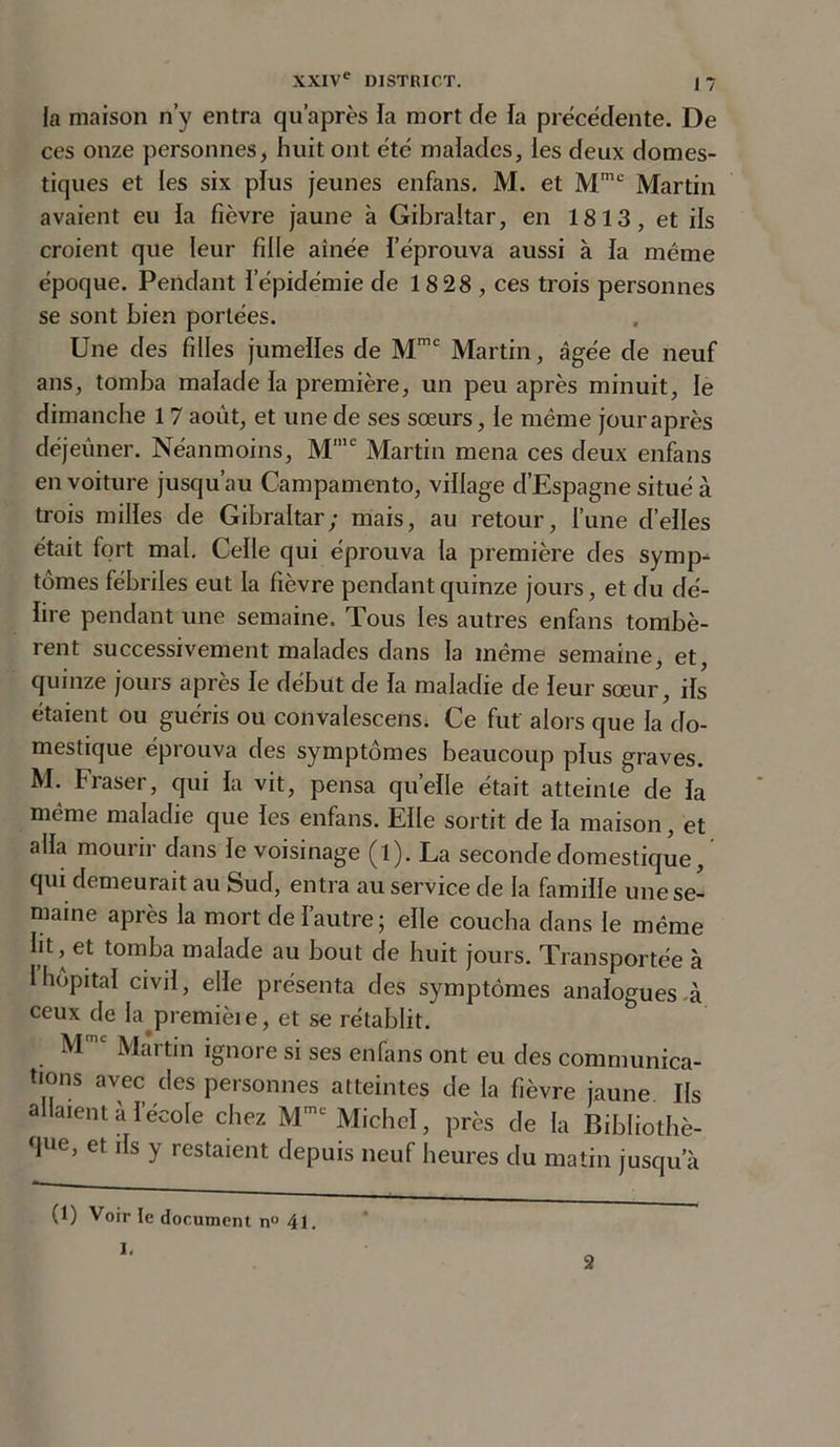 la maison n’y entra qu’après la mort de la précédente. De ces onze personnes, huit ont été malades, les deux domes- tiques et les six plus jeunes enfans. M. et Mmc Martin avaient eu la ficvre jaune à Gibraltar, en 1813, et ils croient que leur fille aînée l’éprouva aussi à la même époque. Pendant l’épidémie de 18 28 , ces trois personnes se sont bien portées. Une des filles jumelles de Mmc Martin, âgée de neuf ans, tomba malade la première, un peu après minuit, le dimanche 17 août, et une de ses sœurs, le même jour après déjeuner. Néanmoins, Mme Martin mena ces deux enfans en voiture jusqu’au Campamento, village d’Espagne situé à trois milles de Gibraltar; mais, au retour, l’une d’elles était fort mal. Celle qui éprouva la première des symp- tômes fébriles eut la fièvre pendant quinze jours, et du dé- lire pendant une semaine. Tous les autres enfans tombè- rent successivement malades dans la même semaine, et, quinze jours après le début de la maladie de leur sœur, ils étaient ou guéris ou convalescens. Ce fut alors que la do- mestique éprouva des symptômes beaucoup plus graves. M. Fraser, qui la vit, pensa quelle était atteinte de la même maladie que les enfans. Elle sortit de la maison, et alla mourir dans le voisinage (l). La seconde domestique, qui demeurait au Sud, entra au service de la famille une se- maine après la mort de l’autre; elle coucha dans le même lit, et tomba malade au bout de huit jours. Transportée à I hôpital civil, elle présenta des symptômes analogues-à ceux de la premièie, et se rétablit. M Martin ignore si ses enfans ont eu des communica- tions avec des personnes atteintes de la fièvre jaune Ils allaient à l’école chez Mmt Michel, près de la Bibliothè- que, et ils y restaient depuis neuf heures du matin jusqu’à (1) Voir te document n° 41. I. 2