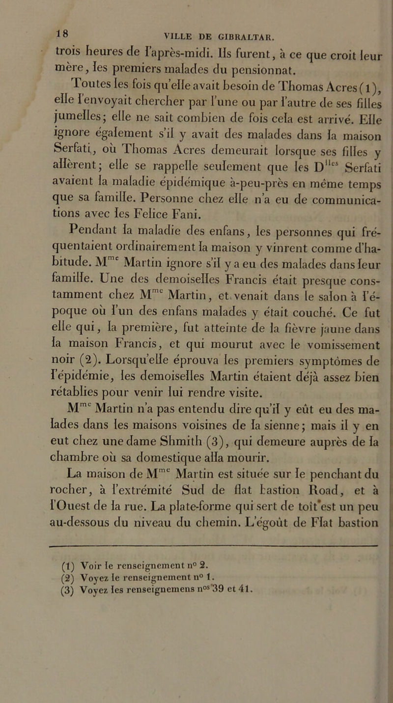 trois heures de l’après-midi, lis furent, à ce que croit leur mère, les premiers malades du pensionnat. Toutes les fois quelle avait besoin de Thomas Acres (l), elle I envoyait chercher par l’une ou par l’autre de ses fdles jumelles; elle ne sait combien de fois cela est arrivé. Elle ignore également s’il y avait des malades dans la maison Serfoti, où Thomas Acres demeurait lorsque ses filles y allèrent; elle se rappelle seulement que les Dllts Serfati avaient la maladie épidémique à-peu-près en même temps que sa famille. Personne chez elle n’a eu de communica- tions avec les Felice Fani. Pendant la maladie des enfans, les personnes qui fré- quentaient ordinairement la maison y vinrent comme d’ha- bitude. Mmc Martin ignore s’il y a eu des malades dans leur famille. Une des demoiselles Francis était presque cons- tamment chez Mmc Martin, et venait dans le salon à l’é- poque où l’un des enfans malades y était couché. Ce fut elle qui, la première, fut atteinte de la fièvre jaune dans la maison Francis, et qui mourut avec le vomissement noir (2). Lorsqu’elle éprouva les premiers symptômes de i épidémie, les demoiselles Martin étaient déjà assez bien rétablies pour venir lui rendre visite. Mmc Martin n’a pas entendu dire qu’il y eût eu des ma- lades dans les maisons voisines de la sienne ; mais il y en eut chez une dame Shmith (3), qui demeure auprès de la chambre où sa domestique alla mourir. La maison de Mmc Martin est située sur le penchant du rocher, à l’extrémité Sud de fiat bastion Road, et à l’Ouest de la rue. La plate-forme qui sert de toit’est un peu au-dessous du niveau du chemin. L’égoùt de Fiat bastion (1) Voir te renseignement n° 2. (2) Voyez te renseignement n° 1. (3) Voyez tes renseignemens nos-39 et 41.