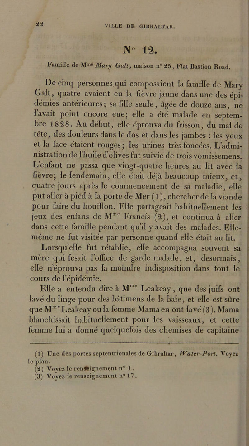 N° 12. Famille de Mme Mary Galt, maison n° 25, Fiat Bastion Road. De cinq personnes qui composaient la famille cle Mary Galt, quatre avaient eu la fièvre jaune dans une des épi- démies antérieures; sa fille seule, âgee de douze ans, ne lavait point encore eue; elle a été malade en septem- bre 18 28. Au début, elle éprouva du frisson, du mal de tête, des douleurs dans le dos et dans les jambes : les yeux et la face étaient rouges; les urines très-foncées. L’admi- nistration de l’huile d’olives fut suivie de trois vomissemens. L’enfant ne passa que vingt-quatre heures au lit avec la fièvre; le lendemain, elle était déjà beaucoup mieux, et, quatre jours après le commencement de sa maladie, elle put aller à pied à la porte de Mer (l), chercher de la viande pour faire du bouillon. Elle partageait habituellement les jeux des enfans de Mme Francis (2), et continua à aller dans cette famille pendant qu’il y avait des malades. Elle- même ne fut visitée par personne quand elle était au lit. Lorsqu’elle fut rétablie, elle accompagna souvent sa mère qui fesait l’office de garde malade, et, désormais, elle n’éprouva pas la moindre indisposition dans tout le cours de l’épidémie. Elle a entendu dire à Mmt Leakeay , que des juifs ont lavé du linge pour des bâtimens de la baie, et elle est sûre que Mmc Leakeay ou la femme Marna en ont lavé (3). Marna blanchissait habituellement pour les vaisseaux, et cette femme lui a donné quelquefois des chemises de capitaine (1) Une des portes septentrionales de Gibraltar, Water-Port. Voyez le plan. (2) Voyez le ren^feignement n° 1 . (3) Voyez le renseignement n° 17.