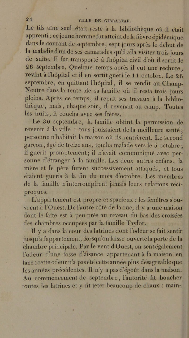 Le fils aîné seul était resté à la bibliothèque où il était apprenti; ce jeune homme fut atteint cle la fièvre épidémique dans le courant de septembre, sept jours après le début de la maladie d’un de ses camarades qu’il alla visiter trois jours de suite. Il fut transporté à l’hôpital civil d’où il sortit le 26 septembre, Quelque temps après il eut une rechute, revint à l’hôpital et il en sortit guéri le 11 octobre. Le 26 septembre, en quittant l’hôpital, il se rendit au Champ- Neutre dans la tente .de sa famille où il resta trois jours pleins. Après ce temps, il reprit ses travaux à la biblio- thèque, mais, chaque soir, il revenait au camp. Toutes les nuits, il coucha avec ses frères. Le 30 septembre, la famille obtint la permission de revenir à la ville : tous jouissaient de la meilleure santé ; personne n’habitait la maison où ils rentrèrent. Le second garçon, âgé de treize ans, tomba malade vers le 5 octobre ; il guérit promptement; il n’avait communiqué avec per- sonne d’étranger à la famille. Les deux autres enfans, la mère et le père furent successivement attaqués, et tous étaient guéris à la fin du mois d’octobre. Les membres de la famille n’interrompirent jamais leurs relations réci- proques. L’appartement est propre et spacieux : les fenêtres s’ou- vrent à l’Ouest. De l’autre côté de la rue, il y a une maison dont le faîte est à peu près au niveau du bas des croisées des chambres occupées par la famille Taylor. Il y a dans la cour des latrines dont l’odeur se fait sentir jusqu’à l’appartement, lorsqu’on laisse ouverte la porte de la chambre principale. Par le vent d’Ouest, on sent également l’odeur d’un.e fosse d aisance appartenant à la maison en face : cette odeur n’a pas été cette année plus désagréable que les années précédentes. Il n’y a pas d égoût dans la maison. Au commencement de septembre, l’autorité fit boucher toutes les latrines et y fit jeter beaucoup de chaux : main-