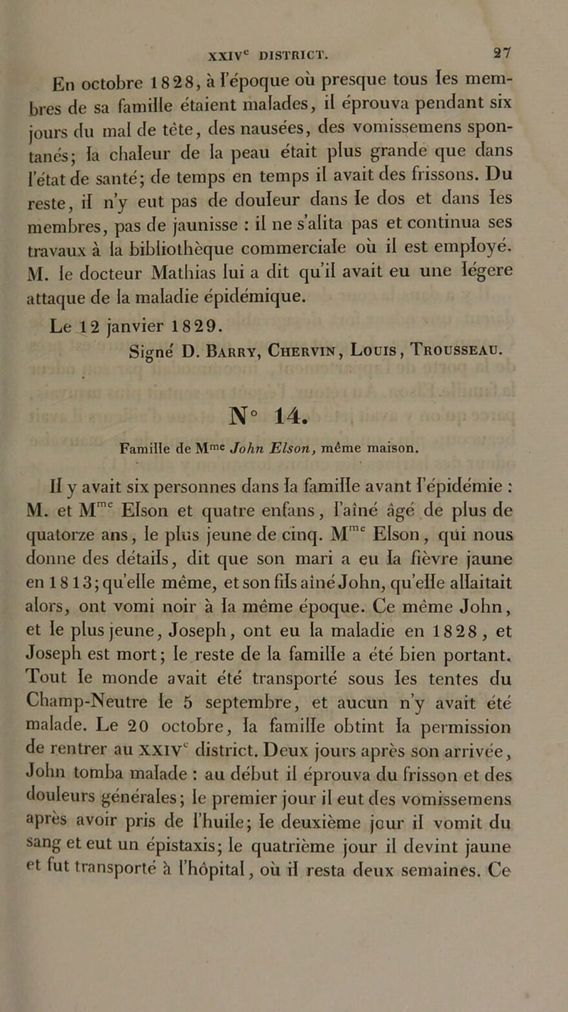 En octobre 18 28, à l’époque où presque tous les mem- bres de sa famille étaient malades, il éprouva pendant six jours du mal de tête, des nausées, des vomissemens spon- tanés; la chaleur de la peau était plus grande que dans l’état de santé; de temps en temps il avait des frissons. Du reste, il n’y eut pas de douleur dans le dos et dans les membres, pas de jaunisse : il ne s’alita pas et continua ses travaux à la bibliothèque commerciale où il est employé, M. le docteur Mathias lui a dit qu’il avait eu une légère attaque de la maladie épidémique. Le 12 janvier 18 29. Signé D. Barry, Chervin, Louis, Trousseau. N° 14. Famille de Mme John Elson, même maison. Il y avait six personnes dans la famille avant l’épidémie : M. et Mme Elson et quatre enfans, l’aîné âgé de plus de quatorze ans, le plus jeune de cinq. Mmc Elson, qui nous donne des détails, dit que son mari a eu la fièvre jaune en 18 13 ; quelle même, et son fils aîné John, quelle allaitait alors, ont vomi noir à la même époque. Ce même John, et le plus jeune, Joseph, ont eu la maladie en 18 28, et Joseph est mort; le reste de la famille a été bien portant. Tout le monde avait été transporté sous les tentes du Champ-Neutre le 5 septembre, et aucun n’y avait été malade. Le 20 octobre, la famille obtint la permission de rentrer au XXIVe district. Deux jours après son arrivée, John tomba malade : au début il éprouva du frisson et des douleurs générales; le premier jour il eut des vomissemens après avoir pris de l’huile; le deuxième jour il vomit du sang et eut un épistaxis; le quatrième jour il devint jaune et. fut transporté à l’hôpital, où il resta deux semaines. Ce