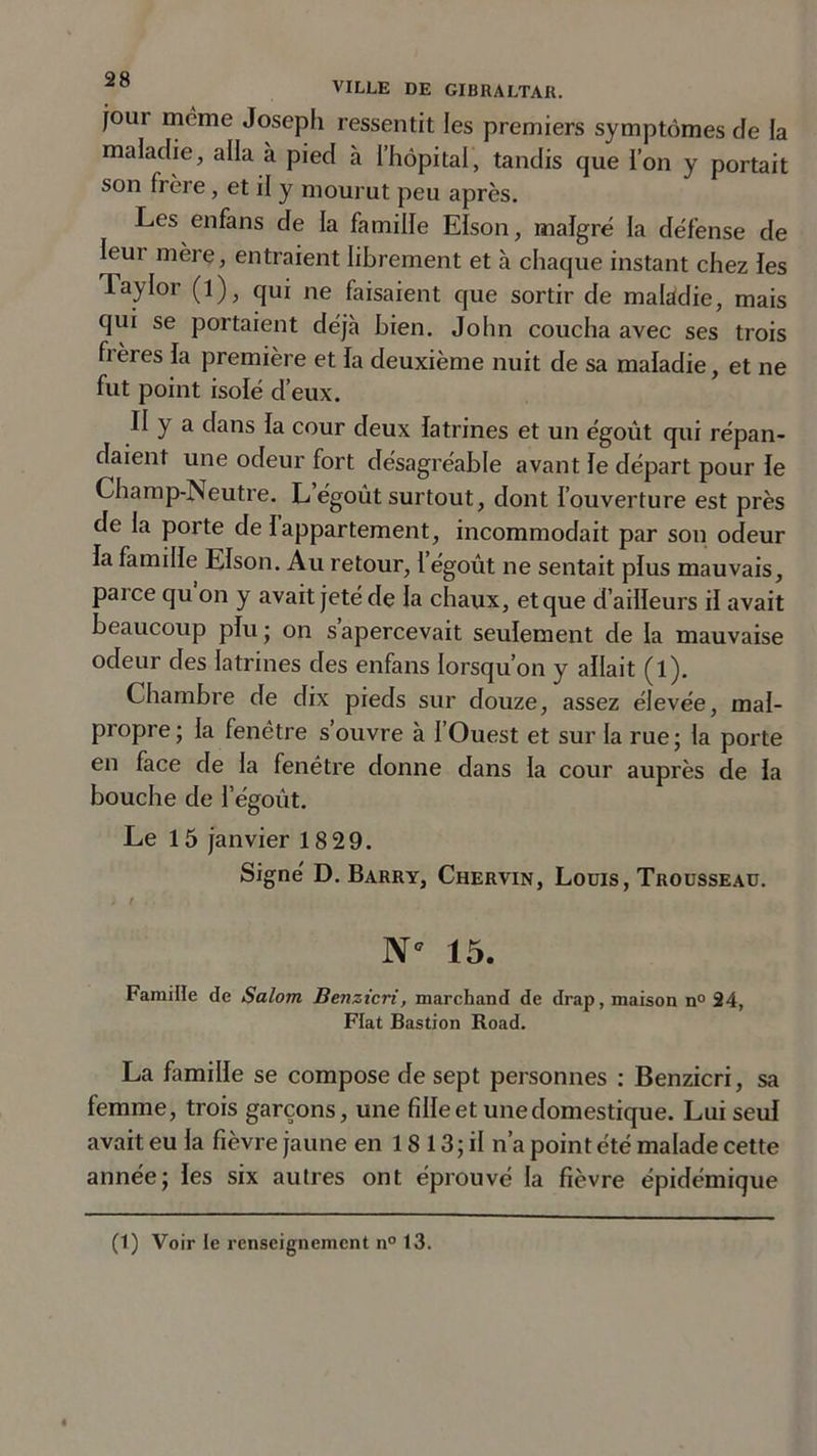 jour meme Joseph ressentit les premiers symptômes de la maladie, alla à pied à l’hôpital, tandis que i’on y portait son frère, et il y mourut peu après. Les enfans de la famille EIson, maigre la défense de Ieui mère, entraient librement et à chaque instant chez les Taylor (l), qui ne faisaient que sortir de maladie, mais qui se portaient déjà bien. John coucha avec ses trois frères la première et la deuxième nuit de sa maladie, et ne fut point isolé d’eux. II y a dans la cour deux latrines et un égoût qui répan- daient une odeur fort désagréable avant le départ pour le Champ-Neutre. L égoût surtout, dont l’ouverture est près de la porte de Iappartement, incommodait par son odeur la famille EIson. Au retour, l’égoût ne sentait plus mauvais, parce qu on y avait jeté de la chaux, et que d’ailleurs il avait beaucoup plu ; on s apercevait seulement de la mauvaise odeur des latrines des enfans lorsqu’on y allait (l). Chambre de dix pieds sur douze, assez élevée, mal- propre; la fenêtre s’ouvre à l’Ouest et sur la rue; la porte en face de la fenêtre donne dans la cour auprès de la bouche de 1’égoût. Le 15 janvier 18 29. Signé D. Barry, Chervin, Louis, Trousseau. N* 15. Famille de Salom Benzicri, marchand de drap, maison n° 24, Fiat Bastion Road. La famille se compose de sept personnes : Benzicri, sa femme, trois garçons, une fille et une domestique. Lui seul avait eu la fièvre jaune en 18 13; il n’a point été malade cette année; les six autres ont éprouvé la fièvre épidémique