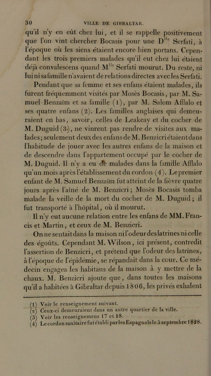qu’il n’y en eût chez lui, et il se rappelle positivement que l’on vint chercher Bocasis pour une Dilc Serfati, à l’époque où les siens étaient encore bien portans. Cepen- dant les trois premiers malades qu’il eut chez lui étaient déjà convalescens quand Mllc Serfati mourut. Du reste, ni lui ni sa famille n’avaient de relations directes avecles Serfati. Pendant que sa femme et ses enfans étaient malades, ils furent fréquemment visités par Mosès Bocasis, par M. Sa- muel Benzaïm et sa famille (l), par M. Salom Afllalo e\ ses quatre enfans (2). Les familles anglaises qui demeu- raient en bas, savoir, celles de Leakeay et du cocher de M. Duguid (3-), ne vinrent pas rendre de visites aux ma- lades; seulement deuxdes enfans deM. Benzicriétaientdans l’habitude de jouer avec les autres enfans de la maison et de descendre dans l’appartement occupé par le cocher de M. Duguid. Il n’y a eu dé malades dans la famille Afîlalo qu’un mois après l’établissement du cordon (4). Le premier enfant de M. Samuel Benzaïm fut atteint de la fièvre quatre jours après l’aîné de M. Benzicri ; Mosès Bocasis tomba malade la veille de la mort du cocher de M. Duguid ; il fut transporté à l’hôpital, où il mourut. Il n’y eut aucune relation entre les enfans de MM. Fran- cis et Martin, et ceux de M. Benzicri. On ne sentait dans la maison nirodeurdeslatrinesnicelle des égoûts. Cependant M. Wilson, ici présent, contredit l’assertion de Benzicri, et prétend que l’odeur des latrines, à l’époque de l’épidémie, se répandait dans la cour. Ce mé- decin engagea les habitans de la maison a y mettre de la chaux. M. Benzicri ajoute que, dans toutes les maisons qu’il a habitées à Gibraltar depuis 1806, les privés exhalent (1) Voir le renseignement suivant. (2) Ceux-ci demeuraient dans un autre quartier de la ville. (3) Voir les renseignemcns 11 et 18. (4) Le cordon sanitaire fut établi parles Espagnols le 5 septembre 1828.