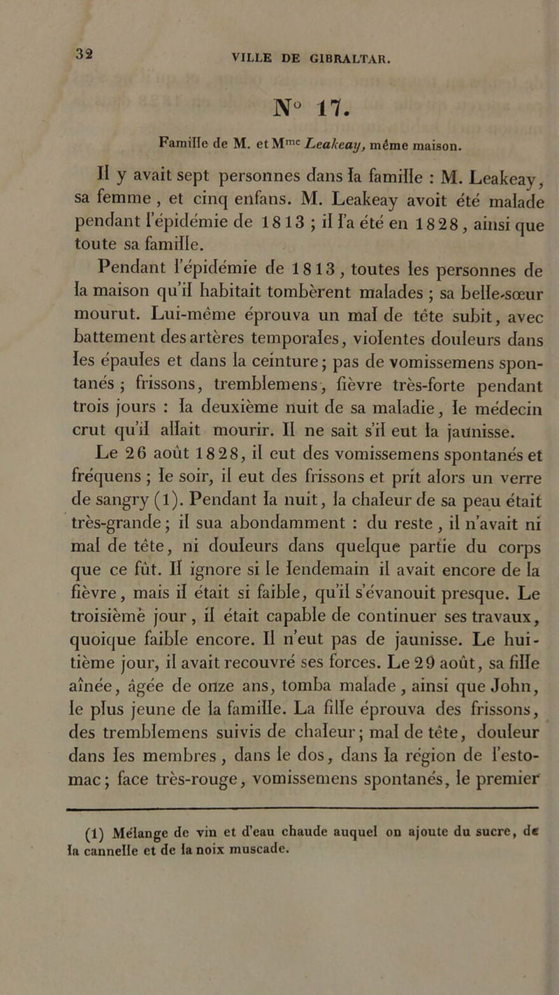 N° 17. Famille de M. et Mmc Leakearj, même maison. II y avait sept personnes dans la famille : M. Leakeay, sa femme , et cinq enfans. M. Leakeay avoit été malade pendant l’épidémie de 1813 ; il fa été en 18 28, ainsi que toute sa famille. Pendant l’épidémie de 1813, toutes les personnes de la maison qu’il habitait tombèrent malades ; sa belle-sœur mourut. Lui-même éprouva un mal de tête subit, avec battement des artères temporales, violentes douleurs dans les épaules et dans la ceinture; pas de vomissemens spon- tanés ; frissons, tremblemens, fièvre très-forte pendant trois jours : la deuxième nuit de sa maladie, le médecin crut qu’il allait mourir. II ne sait s’il eut la jaunisse. Le 26 août 18 28, il eut des vomissemens spontanés et fréquens ; le soir, il eut des frissons et prit alors un verre de sangry (l). Pendant la nuit, la chaleur de sa peau était très-grande ; il sua abondamment : du reste, il n’avait ni mal de tête, ni douleurs dans quelque partie du corps que ce fût. Il ignore si le lendemain il avait encore de la fièvre, mais il était si faible, qu’il s’évanouit presque. Le troisièmè jour , il était capable de continuer ses travaux, quoique faible encore. Il n’eut pas de jaunisse. Le hui- tième jour, il avait recouvré ses forces. Le 29 août, sa fille aînée, âgée de onze ans, tomba malade, ainsi que John, le plus jeune de la famille. La fille éprouva des frissons, des tremblemens suivis de chaleur ; mal de tête, douleur dans les membres, dans le dos, dans la région de l’esto- mac; face très-rouge, vomissemens spontanés, le premier (1) Mélange de vin et d’eau chaude auquel on ajoute du sucre, de la cannelle et de la noix muscade.