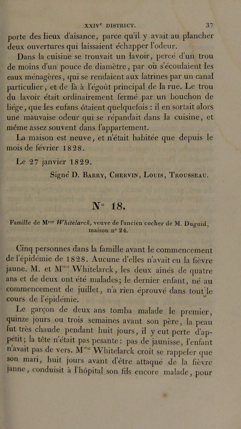 porte des lieux d’aisance, parce qu’il y avait au plancher deux ouvertures qui laissaient échapper l’odeur. Dans la cuisine se trouvait un lavoir, percé d’un trou de moins d’un pouce de diamètre, par où s’écoulaient les eaux ménagères, qui se rendaient aux latrines par un canal particulier, et de là à legoùt principal de la rue. Le trou du lavoir était ordinairement fermé par un bouchon de liège, que les enfans ôtaient quelquefois : il en sortait alors une mauvaise odeur qui se répandait dans la cuisine, et même assez souvent dans l’appartement. La maison est neuve, et n’était habitée que depuis le mois de février 18 28. Le 27 janvier 18 29. Signé D. Barry, Chervin, Louis, Trousseau. N° 18. Famille de Mmc Whitelarck, veuve de l’ancien cocher de M. Duguid, maison n° 24. Cinq personnes dans la famille avant le commencement de l’épidémie de 18 28. Aucune d’elles n’avait eu la fièvre jaune. M. et Mme Whitelarck, les deux ainés de quatre ans et de deux ont été malades; le dernier enfant, né au commencement de juillet, n’a rien éprouvé dans tout le cours de l’épidémie. Le garçon de deux ans tomba malade le premier, quinze jours ou trois semaines avant son père, la peau fut très chaude pendant huit jours, il y eut perte d’ap- pétit; la tête nétait pas pesante: pas de jaunisse, l’enfant n’avait pas de vers. M'nc Whitelarck croit se rappeler que son mari, huit jours avant d’être attaqué de la fièvre janne, conduisit à 1 hôpital son fils encore malade, pour