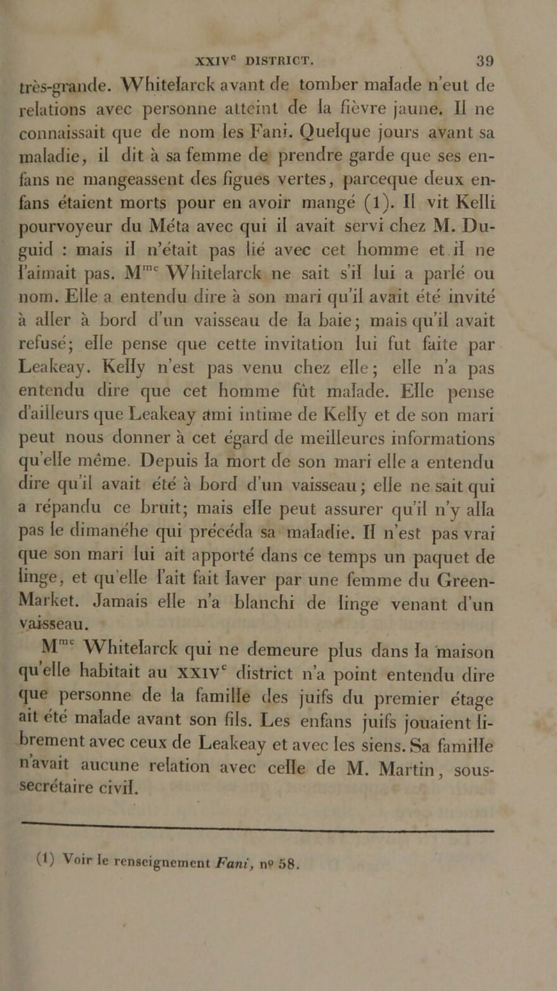 très-grande. YVhitelarck avant de tomber malade n’eut de relations avec personne atteint de la fièvre jaune. Il ne connaissait cjue de nom les Fani. Quelque jours avant sa maladie, il dit à sa femme de prendre garde que ses en- fans ne mangeassent des figues vertes, pareeque deux en- fans étaient morts pour en avoir mangé (l). Il vit Kelli pourvoyeur du Méta avec qui il avait servi chez M. Du- guid : mais il n’était pas lié avec cet homme et il ne l’aimait pas. Mme Whitelarck ne sait s’il lui a parlé ou nom. Elle a entendu dire à son mari qu’il avait été invité à aller à bord d’un vaisseau de la haie ; mais qu’il avait refusé; elle pense que cette invitation lui fut faite par Leakeay. Kelly n’est pas venu chez elle; elle n’a pas entendu dire que cet homme fut malade. Elle pense d’ailleurs que Leakeay ami intime de Kelly et de son mari peut nous donner à cet égard de meilleures informations quelle même. Depuis la mort de son mari elle a entendu dire qu’il avait été à bord d’un vaisseau; elle ne sait qui a répandu ce bruit; mais elle peut assurer qu’il n’y alla pas le dimanéhe qui précéda sa maladie. II n’est pas vrai que son mari lui ait apporté dans ce temps un paquet de linge, et quelle l’ait fait laver par une femme clu Green- Market. Jamais elle n’a blanchi de linge venant d’un vaisseau. MmL Whitelarck qui ne demeure plus dans la maison quelle habitait au XXIVe district n’a point entendu dire que personne de la famille des juifs du premier étage ait été malade avant son fils. Les enfans juifs jouaient li- brement avec ceux de Leakeay et avec les siens. Sa famille navait aucune relation avec celle de M. Martin, sous- secrétaire civil.