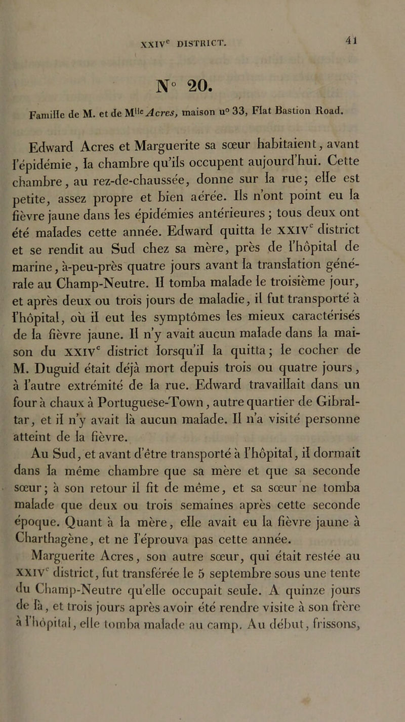 N° 20. Famille de M. et de Acres, maison u° 33, Fiat Bastion Road. Edward Acres et Marguerite sa sœur habitaient, avant I épidémie, la chambre qu’ils occupent aujourd’hui. Cette chambre, au rez-de-chaussée, donne sur la rue; elle est petite, assez propre et bien aérée. Ils nont point eu la fièvre jaune dans les épidémies antérieures ; tous deux ont été malades cette année. Edward quitta le XXIV1 district et se rendit au Sud chez sa mère, près de l’hôpital de marine, à-peu-près quatre jours avant la translation géné- rale au Champ-Neutre. Il tomba malade le troisième jour, et après deux ou trois jours de maladie, il fut transporté à l’hôpital, où il eut les symptômes les mieux caractérisés de la fièvre jaune. Il n’y avait aucun malade dans la mai- son du XXIVe district lorsqu’il la quitta ; le cocher de M. Duguid était déjà mort depuis trois ou quatre jours, à l’autre extrémité de la rue. Edward travaillait dans un four à chaux à PortugueSe-Town, autre quartier de Gibral- tar, et il n’y avait là aucun malade. II n’a visité personne atteint de la fièvre. Au Sud, et avant d’être transporté à l’hôpital, il dormait dans la même chambre que sa mère et que sa seconde sœur; à son retour il fit de même, et sa sœur ne tomba malade que deux ou trois semaines après cette seconde époque. Quant à la mère, elle avait eu la fièvre jaune à Charthagène, et ne l’éprouva pas cette année. Marguerite Acres, son autre sœur, qui était restée au XXIVe district, fut transférée le 5 septembre sous une tente du Champ-Neutre quelle occupait seule. A quinze jours de là, et trois jours après avoir été rendre visite à son frère à 1 hôpital, elle tomba malade au camp. Au début, frissons.