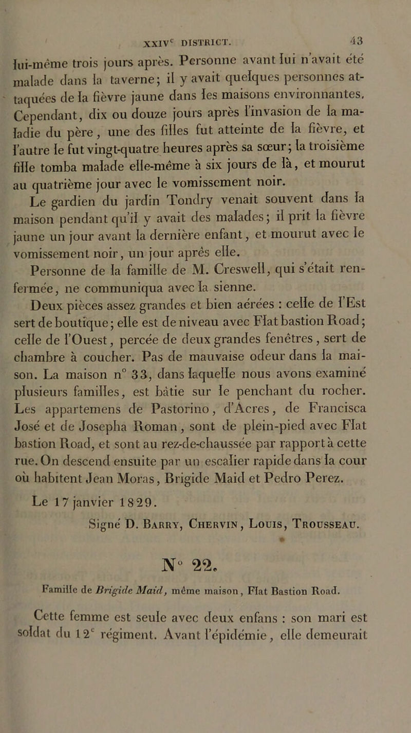 lui-même trois jours après. Personne avant lui n’avait été malade dans la taverne; il y avait quelques personnes at- taquées de la fièvre jaune dans les maisons environnantes, Cependant, dix ou douze jours après l’invasion de la ma- ladie du père, une des filles fut atteinte de la fievie, et l’autre le fut vingt-quatre heures après sa sœur; la troisième fille tomba malade elle-même à six jours de la, et mourut au quatrième jour avec le vomissement noir. Le gardien du jardin Tondry venait souvent dans la maison pendant qu’il y avait des malades; il prit la fièvre jaune un jour avant la dernière enfant, et mourut avec le vomissement noir, un jour apres elle. Personne de la famille de M. Creswell, qui s était ren- fermée, ne communiqua avec la sienne. Deux pièces assez grandes et bien aérées : celle de 1 Est sert de boutique ; elle est de niveau avec Fiat bastion Road ; celle de l’Ouest, percée de deux grandes fenêtres, sert de chambre à coucher. Pas de mauvaise odeur dans la mai- son. La maison n° 33, dans laquelle nous avons examiné plusieurs familles, est bâtie sur le penchant du rocher. Les appartemens de Pastorino, d’Âcres, de Francisca José et de Josepha Roman, sont de plein-pied avec Fiat bastion Road, et sont au rez-de-chaussée par rapporta cette rue. On descend ensuite par un escalier rapide dans la cour où habitent Jean Moras, Brigide Maid et Pedro Perez. Le 17 janvier 18 29. Signé D. Barry, Ciiervin , Louis, Trousseau. N° 22. Famille de Brigide Maid, même maison, Fiat Bastion Road. Cette femme est seule avec deux enfans : son mari est soldat du 12e régiment. Avant l’épidémie, elle demeurait