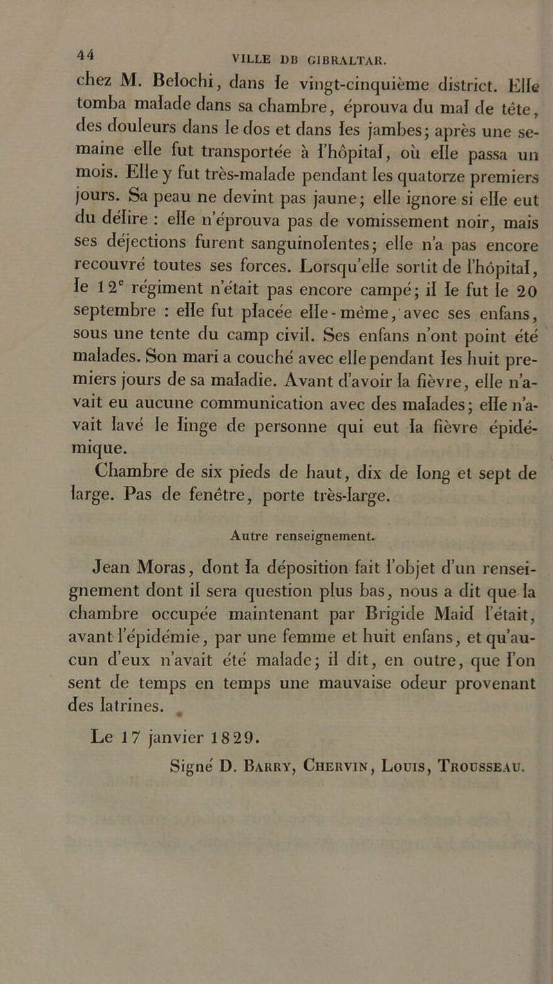 chez M. Belochi, dans le vingt-cinquième district. Elle tomba malade dans sa chambre, éprouva du mal de tête, des douleurs dans le dos et dans les jambes; après une se- maine elle fut transportée à l’hôpital, où elle passa un mois. Elle y fut très-malade pendant les quatorze premiers jours. Sa peau ne devint pas jaune; elle ignore si elle eut du délire : elle n’éprouva pas de vomissement noir, mais ses déjections furent sanguinolentes; elle n’a pas encore recouvré toutes ses forces. Lorsqu’elle sortit de l’hôpital, le 12e régiment n’était pas encore campé; il le fut le 20 septembre : elle fut placée elle-même, avec ses enfans, sous une tente du camp civil. Ses enfans n’ont point été malades. Son mari a couché avec elle pendant les huit pre- miers jours de sa maladie. Avant d’avoir la fièvre, elle n’a- vait eu aucune communication avec des malades; elle n’a- vait lavé le linge de personne qui eut la fièvre épidé- mique. Chambre de six pieds de haut, dix de long et sept de large. Pas de fenêtre, porte très-large. Autre renseignement. Jean Moras, dont la déposition fait l’objet d’un rensei- gnement dont il sera question plus bas, nous a dit que la chambre occupée maintenant par Brigide Maid l’était, avant l’épidémie, par une femme et huit enfans, et qu’au- cun d’eux n’avait été malade; il dit, en outre, que l’on sent de temps en temps une mauvaise odeur provenant des latrines. Le 1 7 janvier 18 29.