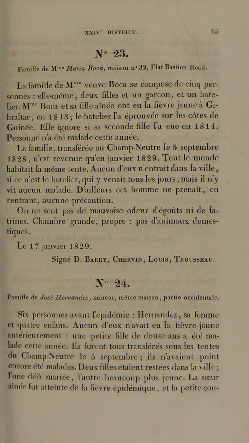 N° *23. Famille de MmB Maria Boca, maison n° 32, Fiat Bastion Road. La famille de Mme veuve Boca se compose de cinq per- sonnes : elle-même, deux filles et un garçon, et un bate- lier. Mmc Boca et sa fille aînée ont eu la fièvre jaune à Gi- braltar, en 1813 ; le batelier fa éprouvée sur les côtes de Guinée. Elle ignore si sa seconde fille l’a eue en 1814. Personne n’a été malade cette année. La famille, transférée au Champ-Neutre le 5 septembre 18 28 , n’est revenue qu’en janvier 18 29. Tout le monde habitait la même tente. Aucun d’eux n’entrait dans la ville, si ce n’est le batelier, qui y venait tous les jours, mais il n’y vit aucun malade. D’ailleurs cet homme ne prenait, en rentrant, aucune précaution. On ne sent pas de mauvaise odeur d’égoûts ni de la- trines. Chambre grande, propre : pas d’animaux domes- tiques. Le 1 7 janvier 18 29. Signé D. Barry, Chervin, Louis, Trousseau. N° 24. Famille de José Hernandez, mineur, même maison, partie occidentale. Six personnes avant l’épidémie : Hernandez, sa femme et quatre enfans. Aucun d’eux n’avait eu la fièvre jaune antérieurement : une petite fille de douze ans a été ma- lade cette année. Ils furent tous transférés sous les tentes du Champ-Neutre le 5 septembre ; ils n’avaient point encore été malades. Deux filles étaient restées dans la ville ; lune déjà mariée, l’autre beaucoup plus jeune. La sœur aînée fut atteinte de la fièvre épidémique, et la petite cou-