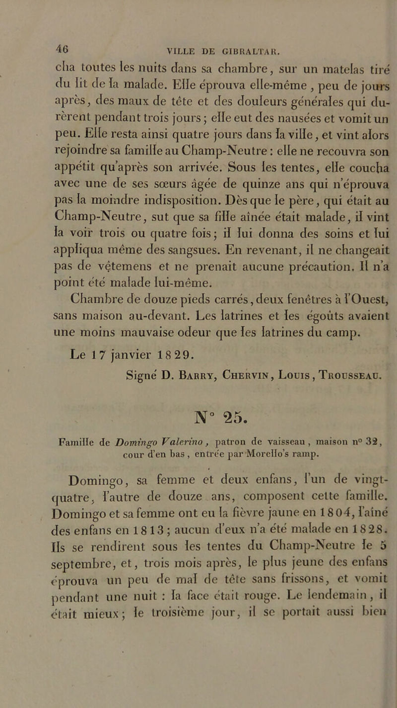 cha toutes les nuits dans sa chambre, sur un matelas tiré du lit de la malade. Elle éprouva elle-même , peu de jours après, des maux de tête et des douleurs générales qui du- rèrent pendant trois jours ; elle eut des nausées et vomit un peu. Elle resta ainsi quatre jours dans la ville, et vint alors rejoindre sa famille au Champ-Neutre : elle ne recouvra son appétit qu’après son arrivée. Sous les tentes, elle coucha avec une de ses sœurs âgée de quinze ans qui n’éprouva pas la moindre indisposition. Dès que le père, qui était au Champ-Neutre, sut que sa fille aînée était malade, il vint la voir trois ou quatre fois ; il lui donna des soins et lui appliqua même des sangsues. En revenant, il ne changeait pas de vêtemens et ne prenait aucune précaution. Il n’a point été malade lui-même. Chambre de douze pieds carrés,deux fenêtres à l’Ouest, sans maison au-devant. Les latrines et les égouts avaient une moins mauvaise odeur que les latrines du camp. Le 1 7 janvier 18 29. Signé D. Barry, Chervin, Louis , Trousseau. N° 25. Famille de Domingo Valerino, patron de vaisseau, maison n°32, cour d’en bas , entre'e par Moreîto’s rainp. Domingo, sa femme et deux enfans, l’un de vingt- quatre, l’autre de douze ans, composent cette famille. Domingo et sa femme ont eu la fièvre jaune en 18 04, l’aîné des enfans en 18 13 ; aucun d’eux n’a été malade en 18 28. Ils se rendirent sous les tentes du Champ-Neutre le 5 septembre, et, trois mois après, le plus jeune des enfans éprouva un peu de mal de tête sans frissons, et vomit pendant une nuit : la face était rouge. Le lendemain, il était mieux; le troisième jour, il se portait aussi bien