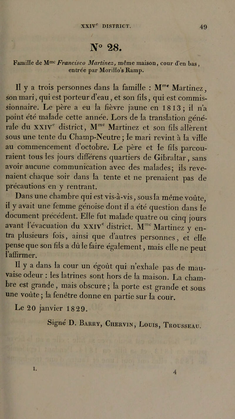 N° 28. Famille de Mm0Francisco Martinez, même maison, cour d’en bas, entre'e par Moriilo’s Ramp. Il y a trois personnes dans la famille : Mme Martinez, son mari, qui est porteur d’eau, et son fils, qui est commis- sionnaire. Le père a eu la fièvre jaune en 1813; il n’a point été malade cette année. Lors de la translation géné- rale du XXIVe district, Mme Martinez et son fils allèrent sous une tente du Champ-Neutre ; le mari revint à la ville au commencement d’octobre. Le père et le fils parcou- raient tous les jours différens quartiers de Gibraltar, sans avoir aucune communication avec des malades; ils reve- naient chaque soir dans la tente et ne prenaient pas de précautions en y rentrant. Dans une chambre qui est vis-à-vis, sous la même voûte, il y avait une femme génoise dont il a été question dans le document précédent. Elle fut malade quatre ou cinq jours avant l'évacuation du XXIVe district. Mmt Martinez y en- tra plusieurs fois, ainsi que d’autres personnes, et elle pense que son fils a dû le faire également, mais elle ne peut l'affirmer. II y a dans la cour un égoût qui n’exhale pas de mau- vaise odeur ; les latrines sont hors de la maison. La cham- bre est grande, mais obscure ; la porte est grande et sous une voûte ; la fenêtre donne en partie sur la cour. Le 20 janvier 18 29. Signé D. Barry, Ciiervin, Louis, Trousseau. i. 4