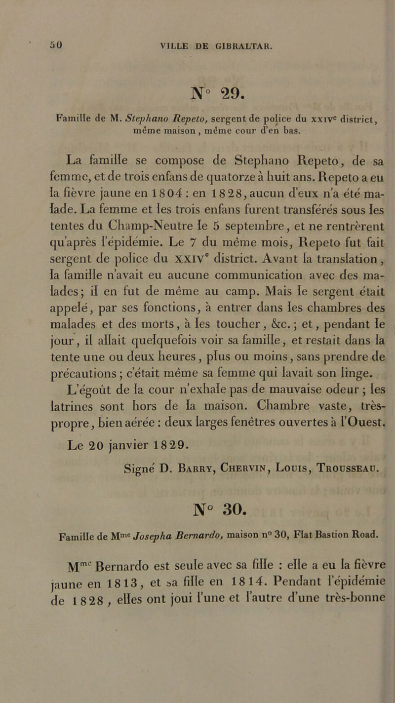 N° 29. Famille de M. Stephano Repeto, sergent de police du xxivc district, même maison , même cour d’en bas. La famille se compose de Stephano Repeto, de sa femme, et de trois enfans de quatorze à huit ans. Repeto a eu la fièvre jaune en 1804 : en 1828, aucun d’eux n’a été ma- lade. La femme et les trois enfans furent transfères sous les tentes du Champ-Neutre le 5 septembre, et ne rentrèrent qu’après lepidemie. Le 7 du même mois, Repeto fut fait sergent de police du XXIVe district. Avant la translation, la famille n’avait eu aucune communication avec des ma- lades; il en fut de même au camp. Mais le sergent était appelé, par ses fonctions, à entrer dans les chambres des malades et des morts, à les toucher, &amp;c. ; et, pendant le jour, il allait quelquefois voir sa famille, et restait dans la tente une ou deux heures, plus ou moins, sans prendre de précautions ; c’était même sa femme qui lavait son linge. L’égoût de la cour n’exhale pas de mauvaise odeur ; les latrines sont hors de la maison. Chambre vaste, très- propre, bien aérée : deux larges fenêtres ouvertes à l’Ouest. Le 20 janvier 1829. Signé D. Barry, Chervin, Louis, Trousseau. N° 30. Famille de Mme Josepha Bernardo, maison n° 30, Fiat Bastion Road. Mmc Bernardo est seule avec sa fille : elle a eu la fièvre jaune en 1813, et »a fille en 1814. Pendant l’épidémie de 1 8 28 , elles ont joui l’une et l’autre d’une très-bonne