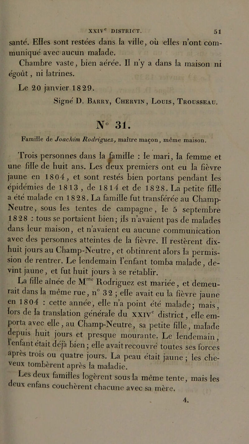 santé. Elles sont restées dans la ville, où elles n’ont com- muniqué avec aucun malade. Chambre vaste, bien aérée. II n’y a dans la maison ni égoût, ni latrines. Le 20 janvier 18 29. Signé D. Barry, Chervin, Louis, Trousseau. N° 31. Famille de Joachim Rodriguez, maître maçon, même maison. Trois personnes dans la jamille : le mari, la femme et une fille de huit ans. Les deux premiers ont eu la fièvre jaune en 1804, et sont restés bien portans pendant les épidémies de 1813 , de 18 14 et de 18 2 8. La petite fille a été malade en 18 28. La famille fut transférée au Champ- Neutre, sous les tentes de campagne, le 5 septembre 18 28 : tous se portaient bien; ils n’avaient pas de malades dans leur maison, et navaient eu aucune communication avec des personnes atteintes de la fièvre. II restèrent dix- huit jours au Champ-Neutre, et obtinrent alors la permis- sion de rentrer. Le lendemain l’enfant tomba malade, de- vint jaune, et fut huit jours à se rétablir. La fille aînée de Mm‘ Rodriguez est mariée, et demeu- rait dans la même rue, n° 3 2 ; elle avait eu la fièvre jaune en 1804 : cette année, elle n’a point été malade; mais, lors de la translation générale du xxivc district, elle em- porta avec elle, au Champ-Neutre, sa petite fille, malade depuis huit jours et presque mourante. Le lendemain, l enfant était déjà bien ; elle avait recouvré toutes ses forces apres trois ou quatre jours. La peau était jaune ; les che- veux tombèrent après la maladie. Les deux familles logèrent sous la même tente, mais les deux en fa ns couchèrent chacune avec sa mère. 4.