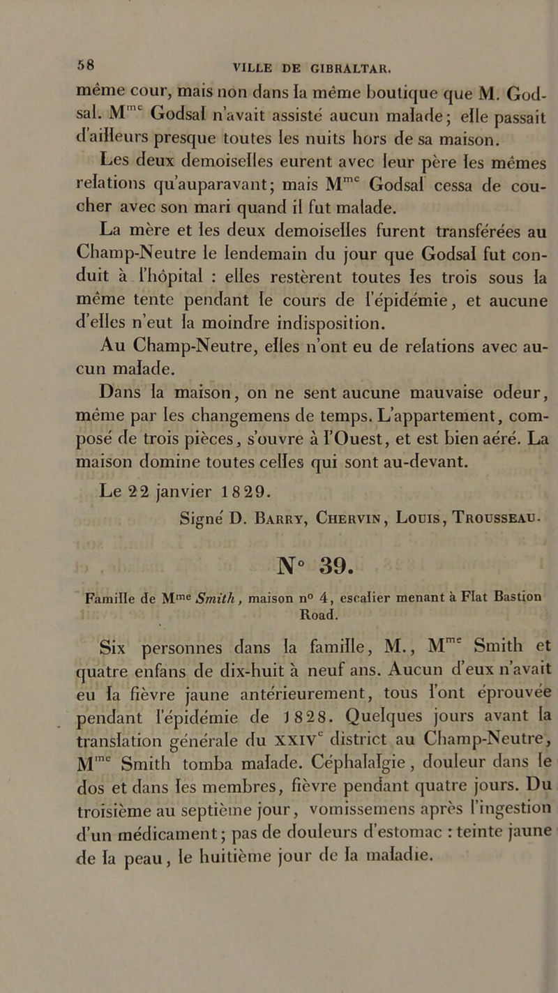même cour, mais non dans la même boutique que M. God- sal. Mmc Godsal n’avait assiste aucun malade; elle passait il ailleurs presque toutes les nuits hors de sa maison. Les deux demoiselles eurent avec leur père les mêmes relations qu’auparavant; mais MmC Godsal cessa de cou- cher avec son mari quand il fut malade. La mère et les deux demoiselles furent transférées au Champ-Neutre le lendemain du jour que Godsal fut con- duit à l’hôpital : elles restèrent toutes les trois sous la même tente pendant le cours de l’épidémie, et aucune d’elles n’eut la moindre indisposition. Au Champ-Neutre, elles n’ont eu de relations avec au- cun malade. Dans la maison, on ne sent aucune mauvaise odeur, même par les changemens de temps. L’appartement, com- posé de trois pièces, s’ouvre à l’Ouest, et est bien aéré. La maison domine toutes celles qui sont au-devant. Le 22 janvier 18 29. Signé D. Barry, Chervin, Louis, Trousseau. N° 39. Famille de Mme Smith, maison n° 4, eseatier menant à Fiat Bastion Road. Six personnes dans la famille, M., Mm' Smith et quatre enfans de dix-huit à neuf ans. Aucun d’eux n’avait eu la fièvre jaune antérieurement, tous lont éprouvée pendant l’épidémie de 1 8 28. Quelques jours avant la translation générale du XXIVe district au Champ-Neutre, Mmc Smith tomba malade. Céphalalgie , douleur dans le dos et dans les membres, fièvre pendant quatre jours. Du troisième au septième jour, vomissemens après l’ingestion d’un médicament; pas de douleurs d’estomac : teinte jaune de la peau, le huitième jour de la maladie.