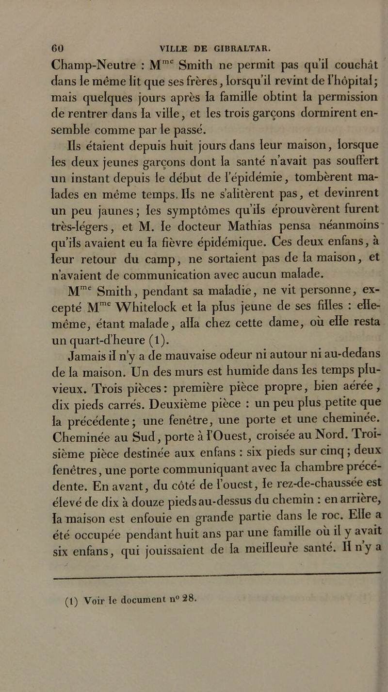 Champ-Neutre : Mmc Smith ne permit pas qu’il couchât clans le meme lit que ses frères, lorsqu’il revint de l’hôpital; mais quelques jours après la famille obtint la permission de rentrer dans la ville, et les trois garçons dormirent en- semble comme par le passé. Ils étaient depuis huit jours dans leur maison, lorsque les deux jeunes garçons dont la santé n’avait pas souffert un instant depuis le début de l’épidémie, tombèrent ma- lades en même temps. Ils ne s’alitèrent pas, et devinrent un peu jaunes ; les symptômes qu’ils éprouvèrent furent très-légers, et M. le docteur Mathias pensa néanmoins qu’ils avaient eu la fièvre épidémique. Ces deux enfans, à leur retour du camp, ne sortaient pas de la maison, et n’avaient de communication avec aucun malade. Mme Smith, pendant sa maladie, ne vit personne, ex- cepté Mme Whitelock et la plus jeune de ses filles : elle- même, étant malade, alla chez cette dame, où elle resta un quart-d’heure (l). Jamais il n’y a de mauvaise odeur ni autour ni au-dedans de la maison. Un des murs est humide dans les temps plu- vieux. Trois pièces : première pièce propre, bien aérée , dix pieds carrés. Deuxième pièce : un peu plus petite que la précédente; une fenêtre, une porte et une cheminée. Cheminée au Sud, porte à l’Ouest, croisée au Nord. Troi- sième pièce destinée aux enfans : six pieds sur cinq ; deux fenêtres, une porte communiquant avec la chambre précé- dente. En avant, du côté de l’ouest, le rez-de-chaussée est élevé de dix à douze pieds au-dessus du chemin : en arrière, la maison est enfouie en grande partie dans le roc. Elle a été occupée pendant huit ans par une famille où il y avait six enfans, qui jouissaient de la meilleure santé. Il n y a